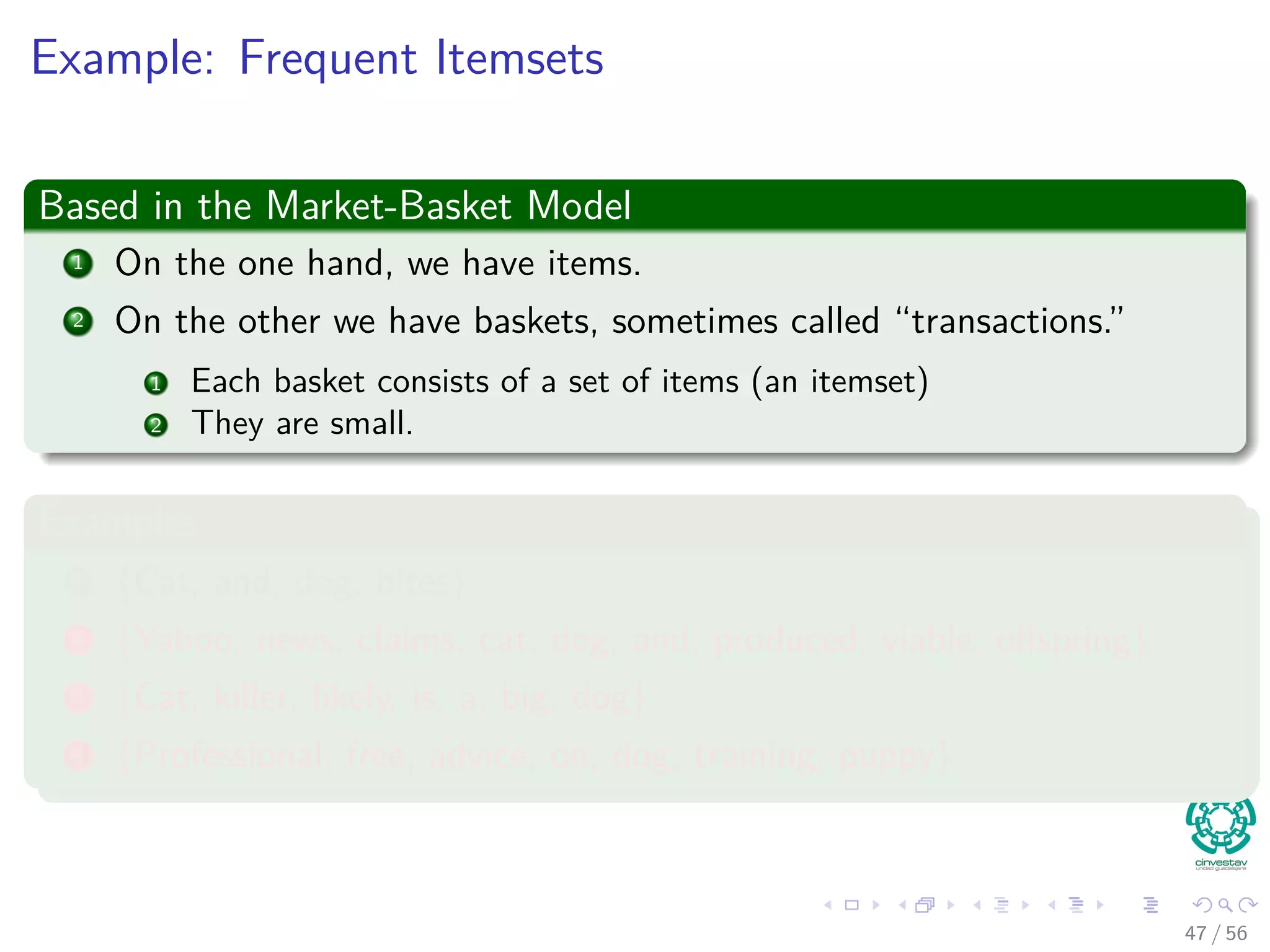Example: Frequent Itemsets
Based in the Market-Basket Model
1 On the one hand, we have items.
2 On the other we have baskets, sometimes called “transactions.”
1 Each basket consists of a set of items (an itemset)
2 They are small.
Examples
1 {Cat, and, dog, bites}
2 {Yahoo, news, claims, cat, dog, and, produced, viable, oﬀspring}
3 {Cat, killer, likely, is, a, big, dog}
4 {Professional, free, advice, on, dog, training, puppy}
47 / 56
 