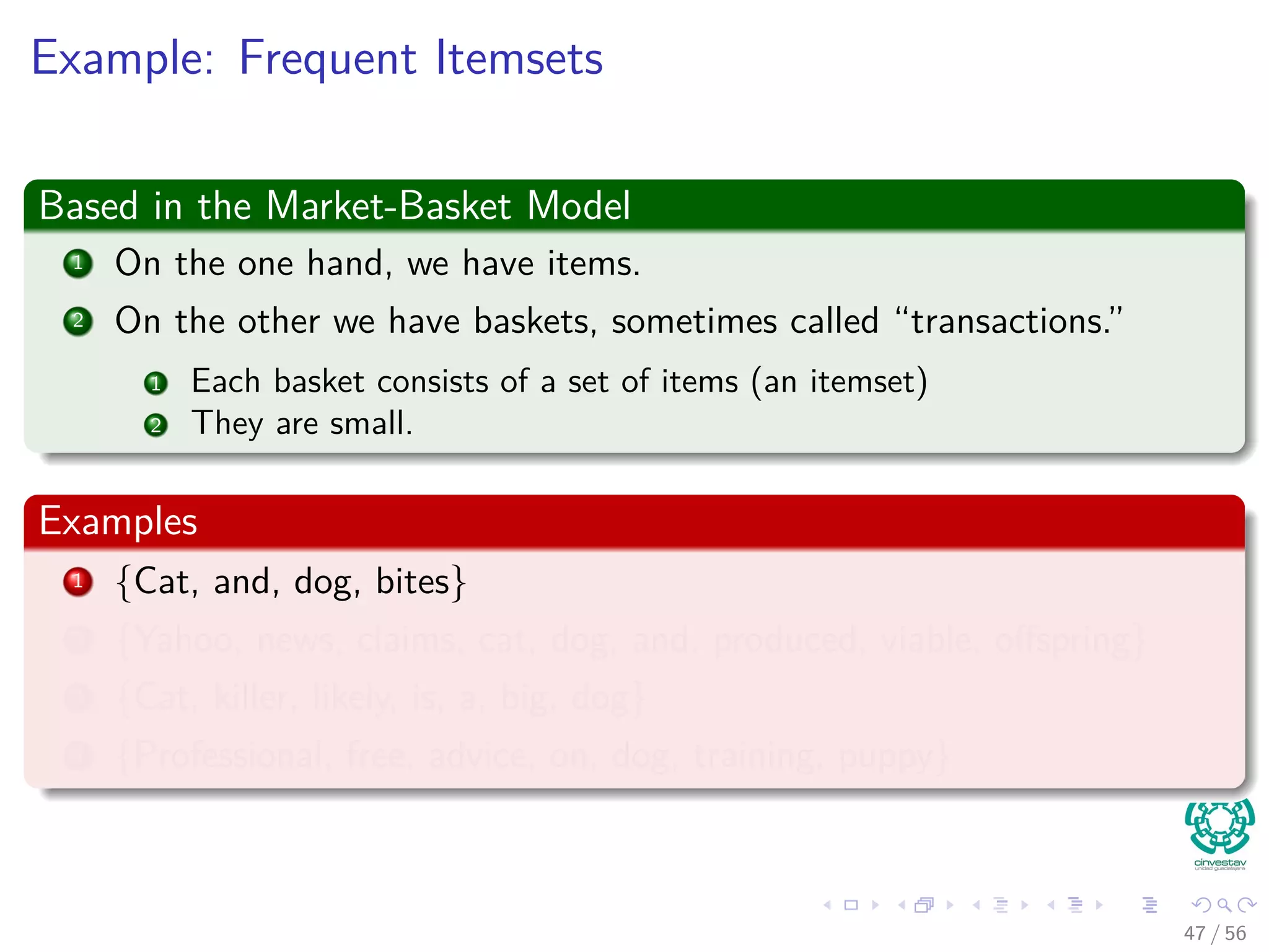 Example: Frequent Itemsets
Based in the Market-Basket Model
1 On the one hand, we have items.
2 On the other we have baskets, sometimes called “transactions.”
1 Each basket consists of a set of items (an itemset)
2 They are small.
Examples
1 {Cat, and, dog, bites}
2 {Yahoo, news, claims, cat, dog, and, produced, viable, oﬀspring}
3 {Cat, killer, likely, is, a, big, dog}
4 {Professional, free, advice, on, dog, training, puppy}
47 / 56
 