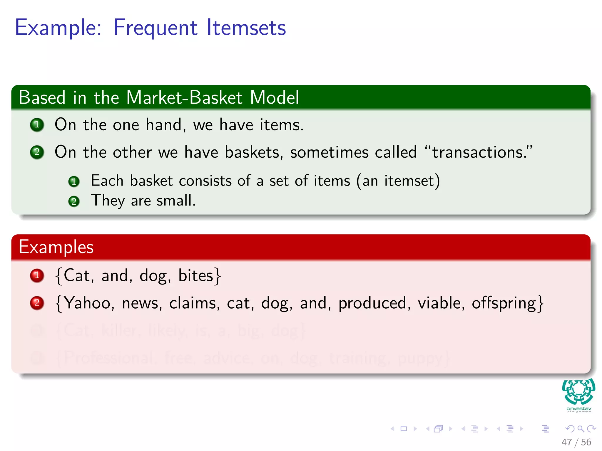 Example: Frequent Itemsets
Based in the Market-Basket Model
1 On the one hand, we have items.
2 On the other we have baskets, sometimes called “transactions.”
1 Each basket consists of a set of items (an itemset)
2 They are small.
Examples
1 {Cat, and, dog, bites}
2 {Yahoo, news, claims, cat, dog, and, produced, viable, oﬀspring}
3 {Cat, killer, likely, is, a, big, dog}
4 {Professional, free, advice, on, dog, training, puppy}
47 / 56
 