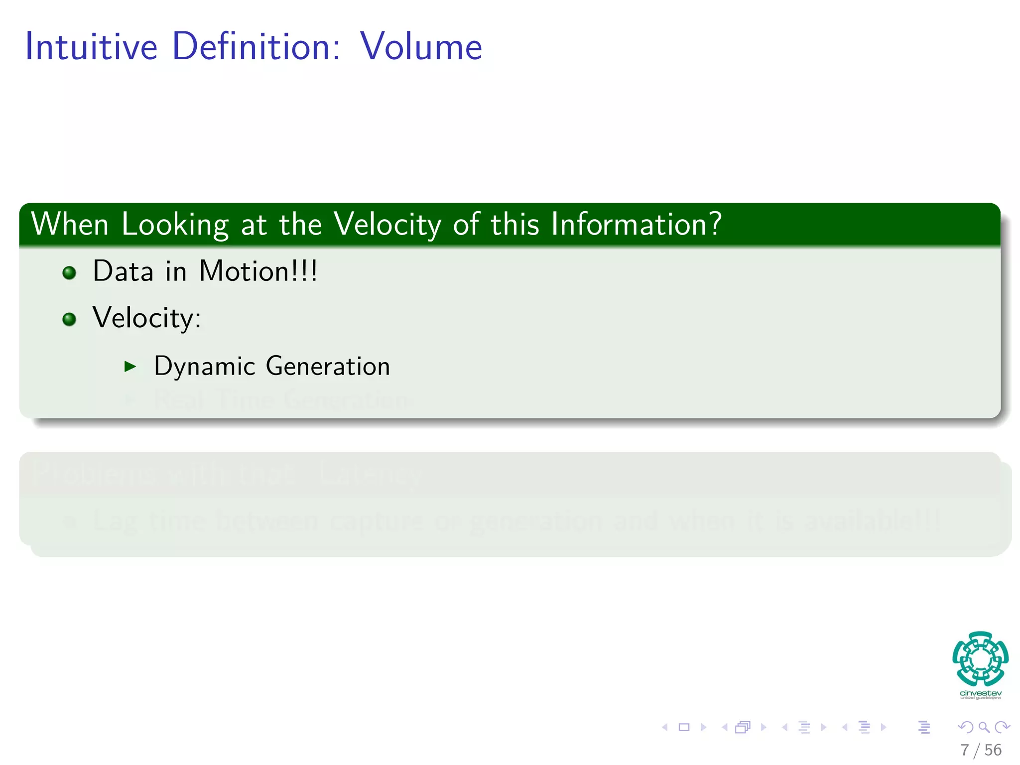 Intuitive Deﬁnition: Volume
When Looking at the Velocity of this Information?
Data in Motion!!!
Velocity:
Dynamic Generation
Real Time Generation
Problems with that: Latency
Lag time between capture or generation and when it is available!!!
7 / 56
 