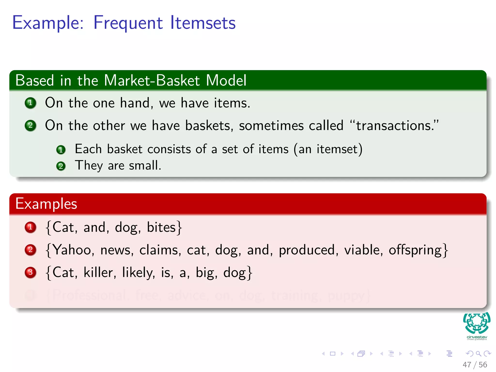 Example: Frequent Itemsets
Based in the Market-Basket Model
1 On the one hand, we have items.
2 On the other we have baskets, sometimes called “transactions.”
1 Each basket consists of a set of items (an itemset)
2 They are small.
Examples
1 {Cat, and, dog, bites}
2 {Yahoo, news, claims, cat, dog, and, produced, viable, oﬀspring}
3 {Cat, killer, likely, is, a, big, dog}
4 {Professional, free, advice, on, dog, training, puppy}
47 / 56
 