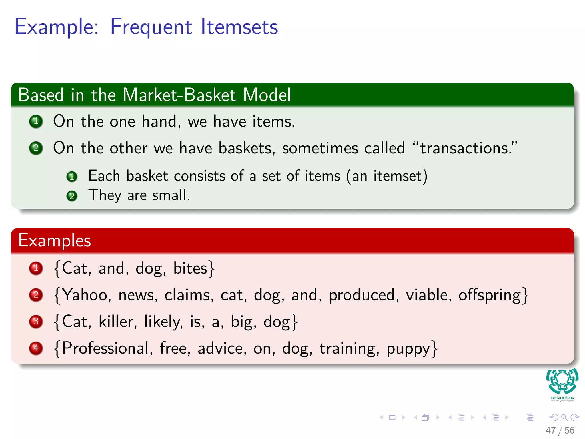 Example: Frequent Itemsets
Based in the Market-Basket Model
1 On the one hand, we have items.
2 On the other we have baskets, sometimes called “transactions.”
1 Each basket consists of a set of items (an itemset)
2 They are small.
Examples
1 {Cat, and, dog, bites}
2 {Yahoo, news, claims, cat, dog, and, produced, viable, oﬀspring}
3 {Cat, killer, likely, is, a, big, dog}
4 {Professional, free, advice, on, dog, training, puppy}
47 / 56
 