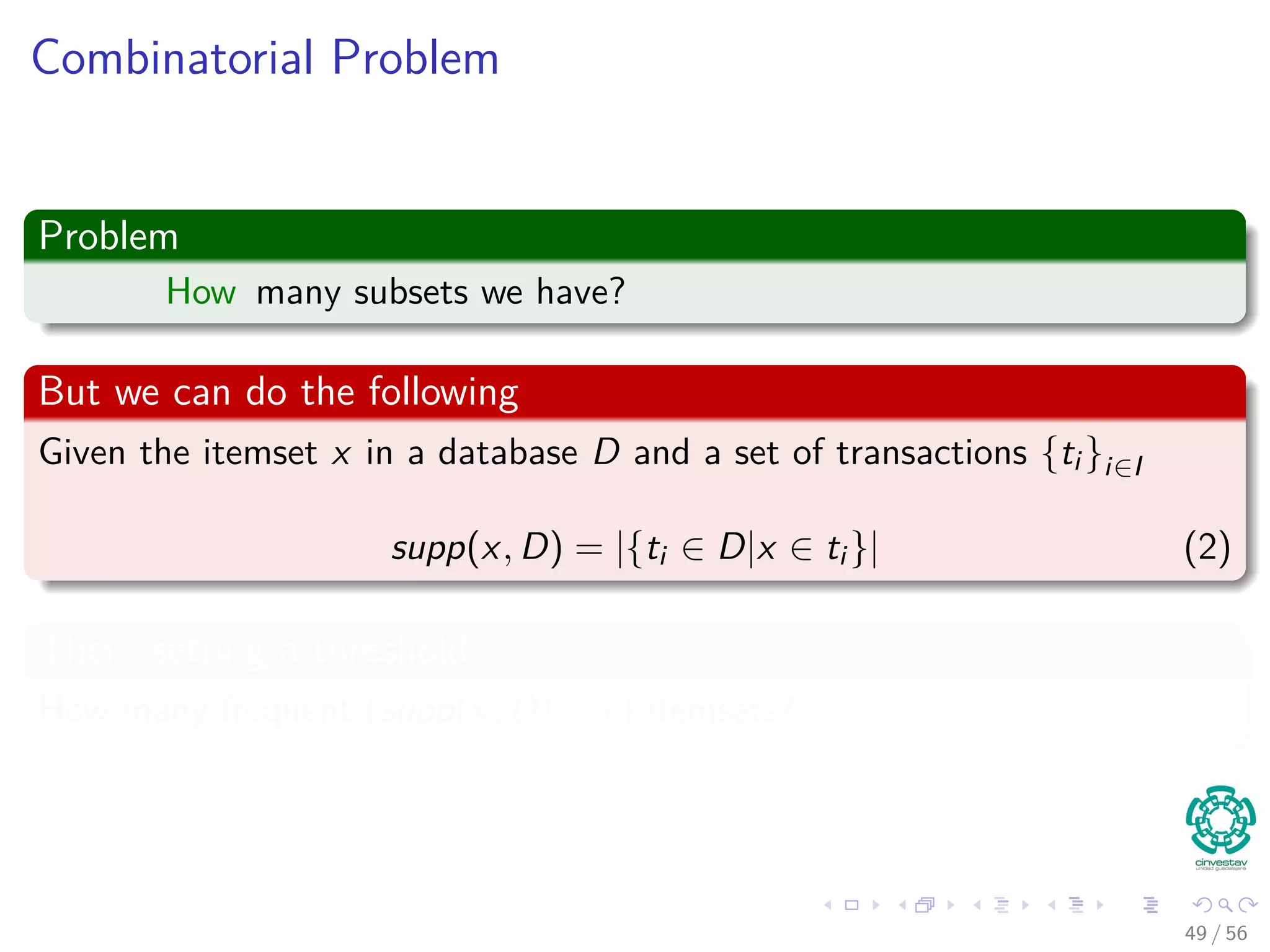 Combinatorial Problem
Problem
How many subsets we have?
But we can do the following
Given the itemset x in a database D and a set of transactions {ti }i∈I
supp(x, D) = |{ti ∈ D|x ∈ ti }| (2)
Then, setting a threshold
How many frequent (supp(x, D) > ) itemsets?
49 / 56
 