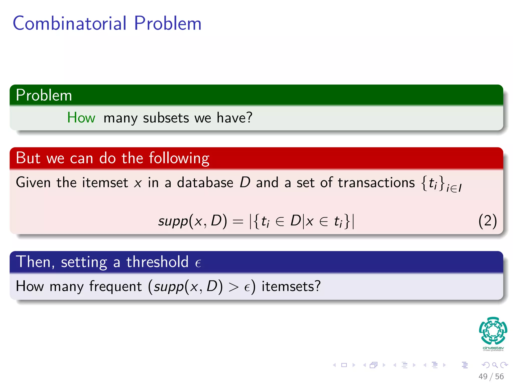 Combinatorial Problem
Problem
How many subsets we have?
But we can do the following
Given the itemset x in a database D and a set of transactions {ti }i∈I
supp(x, D) = |{ti ∈ D|x ∈ ti }| (2)
Then, setting a threshold
How many frequent (supp(x, D) > ) itemsets?
49 / 56
 