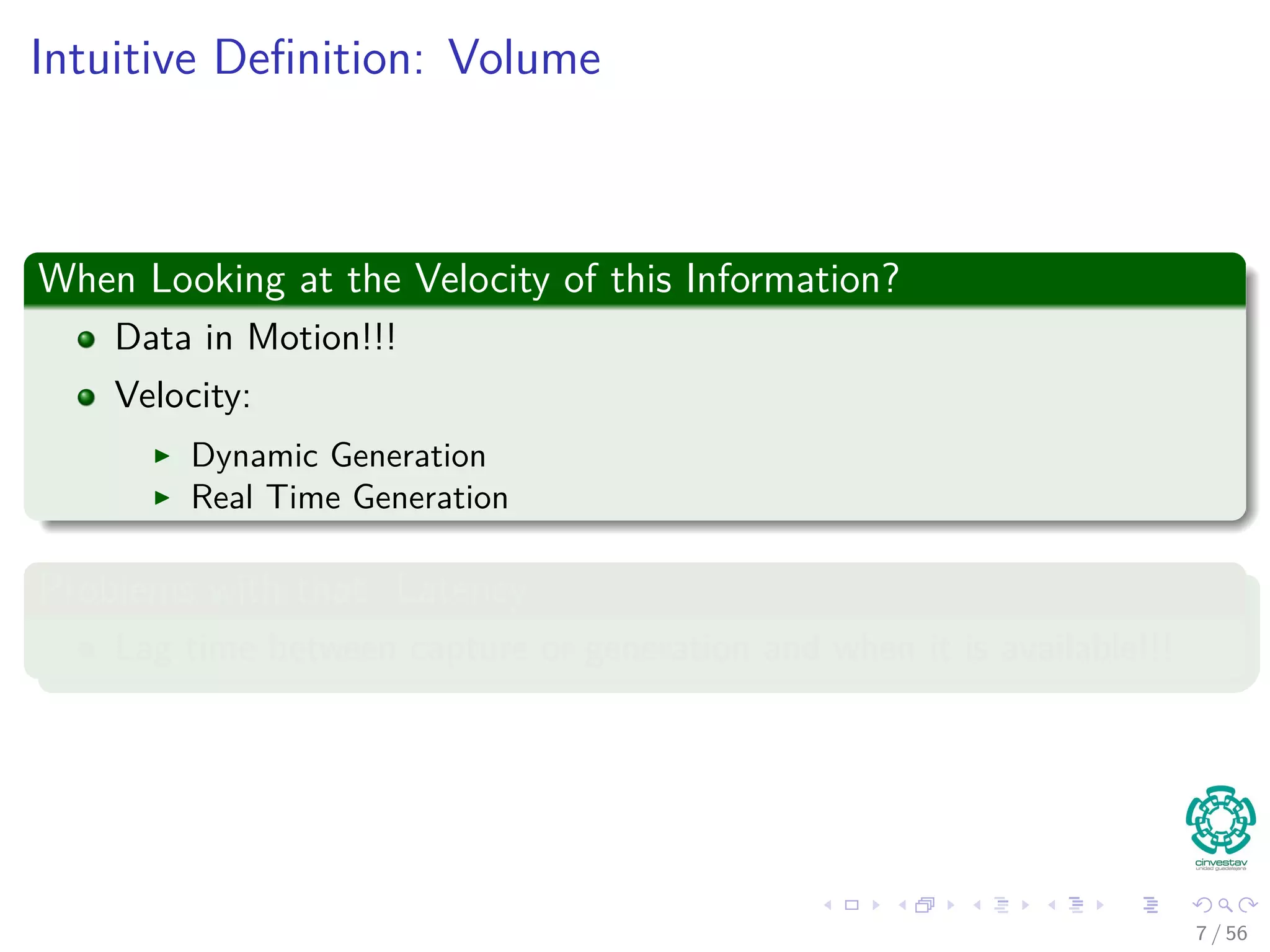 Intuitive Deﬁnition: Volume
When Looking at the Velocity of this Information?
Data in Motion!!!
Velocity:
Dynamic Generation
Real Time Generation
Problems with that: Latency
Lag time between capture or generation and when it is available!!!
7 / 56
 