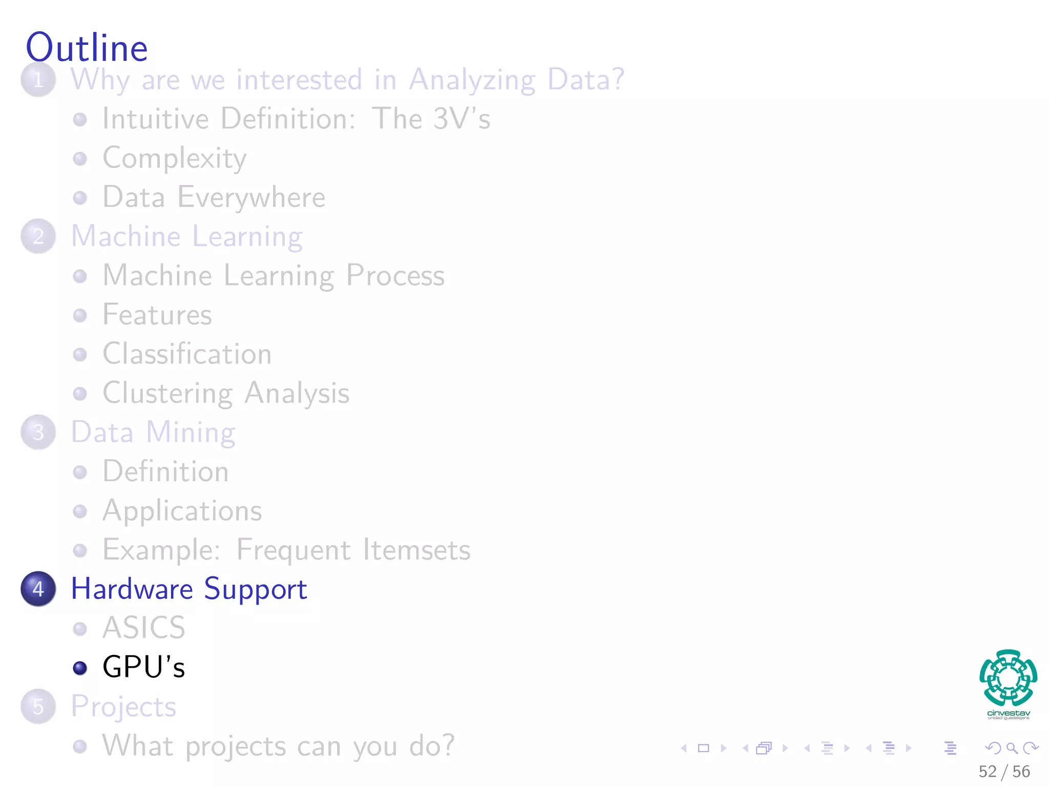 Outline
1 Why are we interested in Analyzing Data?
Intuitive Deﬁnition: The 3V’s
Complexity
Data Everywhere
2 Machine Learning
Machine Learning Process
Features
Classiﬁcation
Clustering Analysis
3 Data Mining
Deﬁnition
Applications
Example: Frequent Itemsets
4 Hardware Support
ASICS
GPU’s
5 Projects
What projects can you do?
52 / 56
 