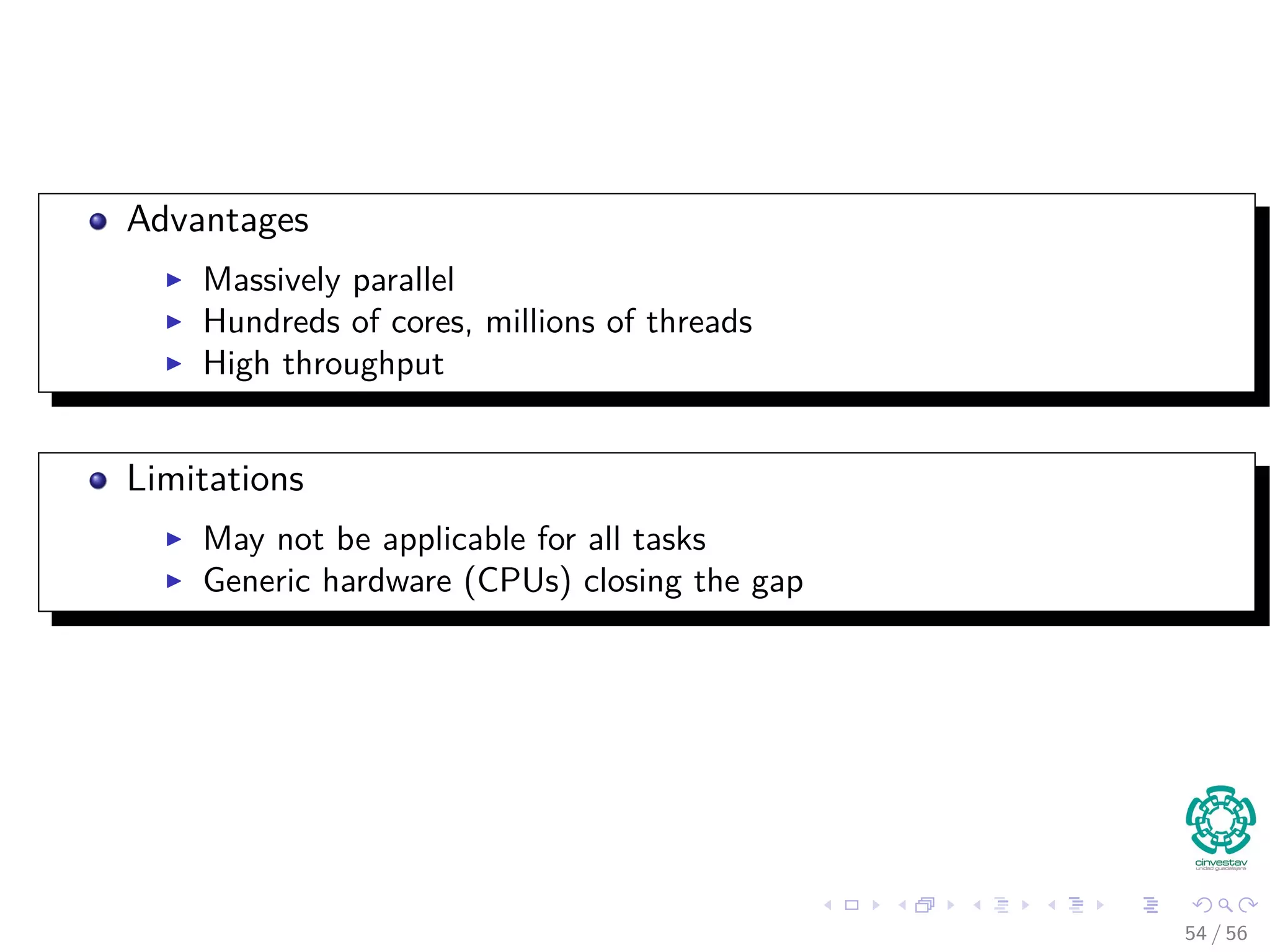 Advantages
Massively parallel
Hundreds of cores, millions of threads
High throughput
Limitations
May not be applicable for all tasks
Generic hardware (CPUs) closing the gap
54 / 56
 