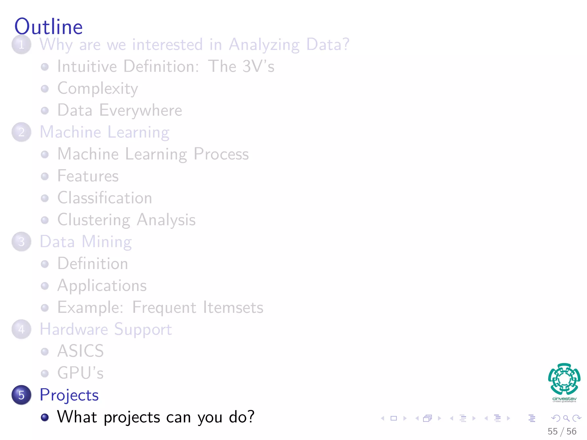 Outline
1 Why are we interested in Analyzing Data?
Intuitive Deﬁnition: The 3V’s
Complexity
Data Everywhere
2 Machine Learning
Machine Learning Process
Features
Classiﬁcation
Clustering Analysis
3 Data Mining
Deﬁnition
Applications
Example: Frequent Itemsets
4 Hardware Support
ASICS
GPU’s
5 Projects
What projects can you do?
55 / 56
 