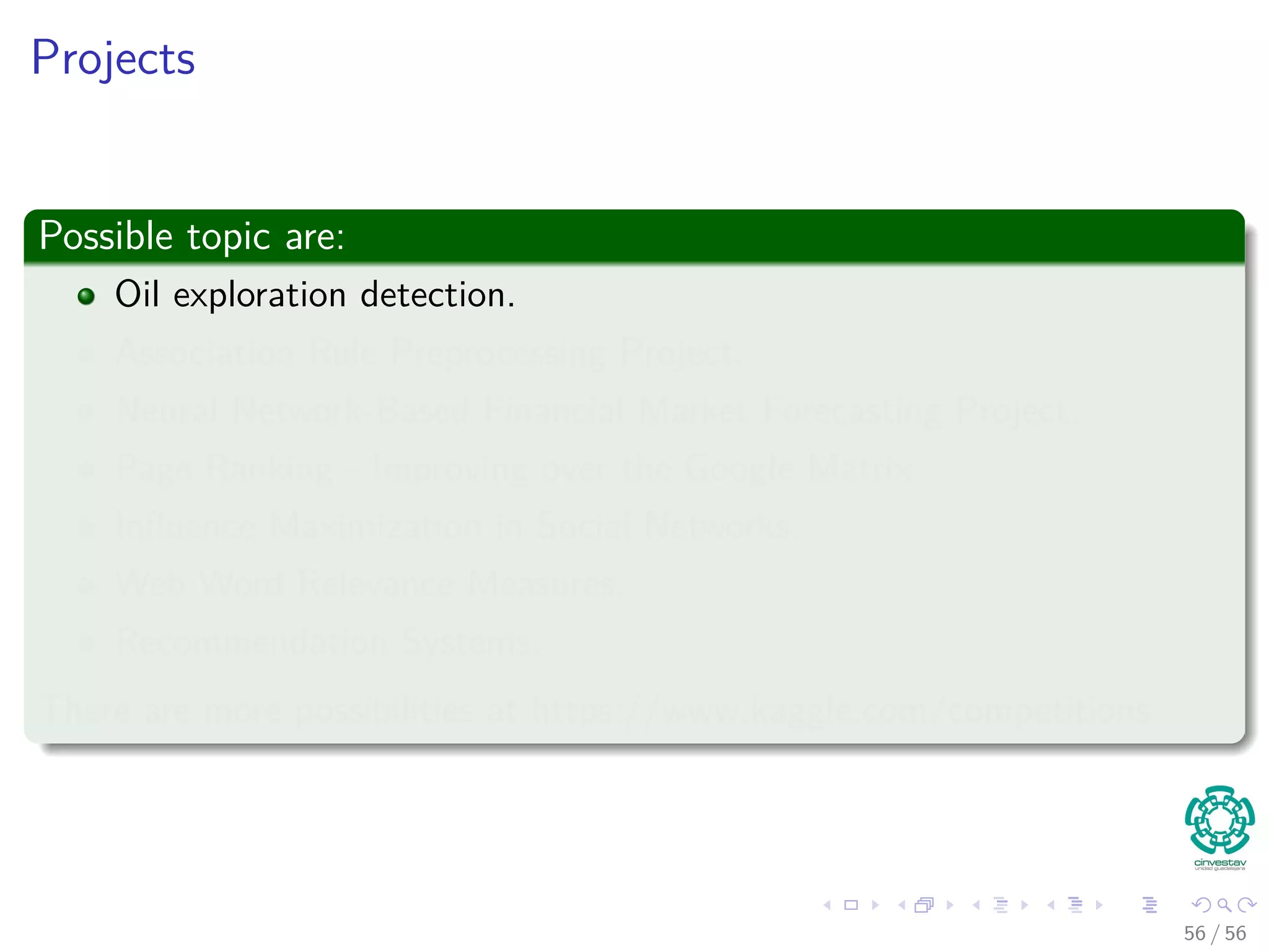 Projects
Possible topic are:
Oil exploration detection.
Association Rule Preprocessing Project.
Neural Network-Based Financial Market Forecasting Project.
Page Ranking - Improving over the Google Matrix
Inﬂuence Maximization in Social Networks.
Web Word Relevance Measures.
Recommendation Systems.
There are more possibilities at https://www.kaggle.com/competitions
56 / 56
 