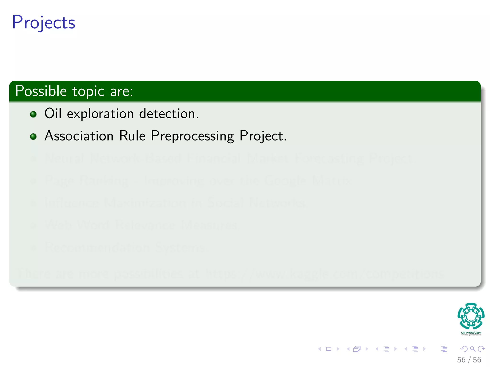 Projects
Possible topic are:
Oil exploration detection.
Association Rule Preprocessing Project.
Neural Network-Based Financial Market Forecasting Project.
Page Ranking - Improving over the Google Matrix
Inﬂuence Maximization in Social Networks.
Web Word Relevance Measures.
Recommendation Systems.
There are more possibilities at https://www.kaggle.com/competitions
56 / 56
 