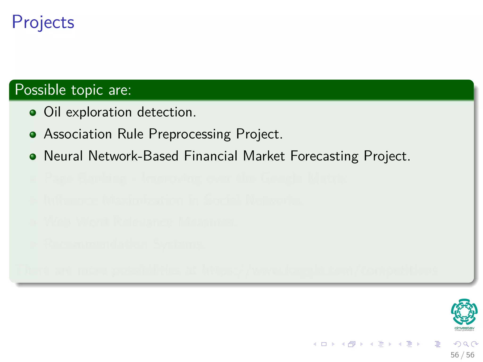 Projects
Possible topic are:
Oil exploration detection.
Association Rule Preprocessing Project.
Neural Network-Based Financial Market Forecasting Project.
Page Ranking - Improving over the Google Matrix
Inﬂuence Maximization in Social Networks.
Web Word Relevance Measures.
Recommendation Systems.
There are more possibilities at https://www.kaggle.com/competitions
56 / 56
 