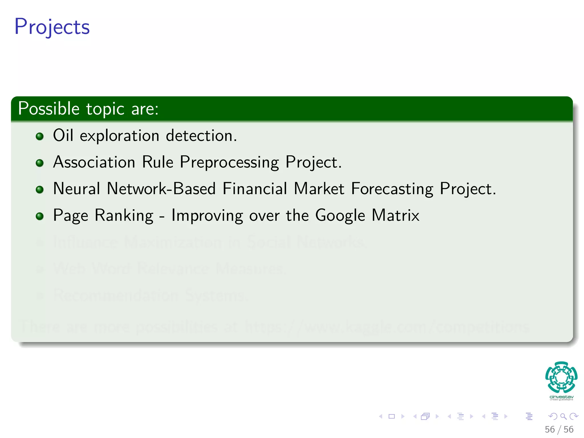 Projects
Possible topic are:
Oil exploration detection.
Association Rule Preprocessing Project.
Neural Network-Based Financial Market Forecasting Project.
Page Ranking - Improving over the Google Matrix
Inﬂuence Maximization in Social Networks.
Web Word Relevance Measures.
Recommendation Systems.
There are more possibilities at https://www.kaggle.com/competitions
56 / 56
 