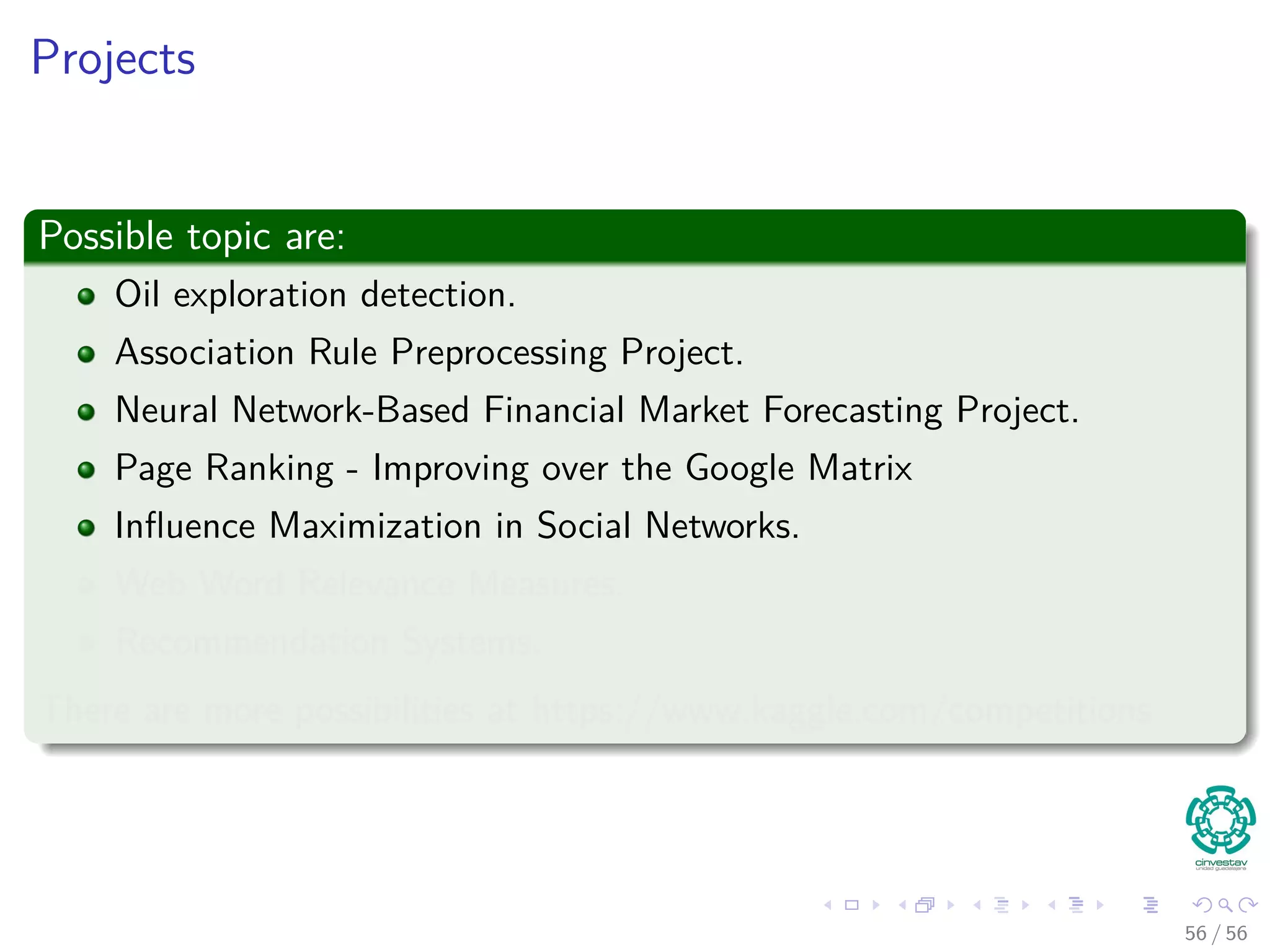 Projects
Possible topic are:
Oil exploration detection.
Association Rule Preprocessing Project.
Neural Network-Based Financial Market Forecasting Project.
Page Ranking - Improving over the Google Matrix
Inﬂuence Maximization in Social Networks.
Web Word Relevance Measures.
Recommendation Systems.
There are more possibilities at https://www.kaggle.com/competitions
56 / 56
 