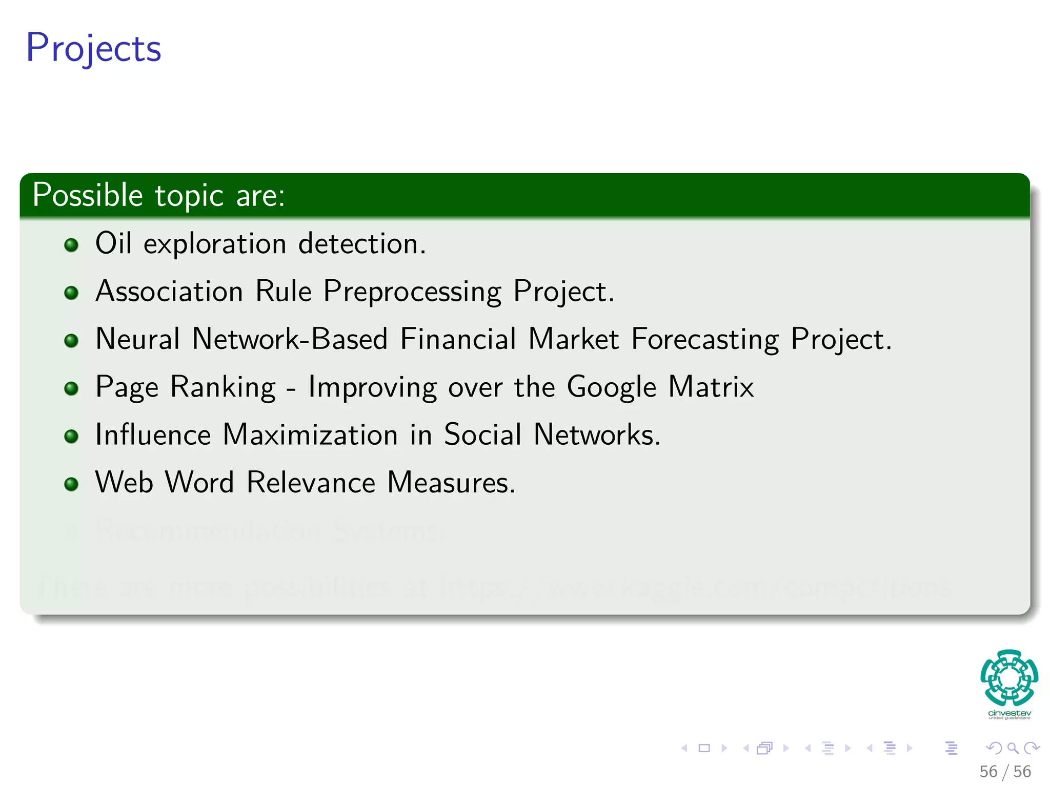 Projects
Possible topic are:
Oil exploration detection.
Association Rule Preprocessing Project.
Neural Network-Based Financial Market Forecasting Project.
Page Ranking - Improving over the Google Matrix
Inﬂuence Maximization in Social Networks.
Web Word Relevance Measures.
Recommendation Systems.
There are more possibilities at https://www.kaggle.com/competitions
56 / 56
 