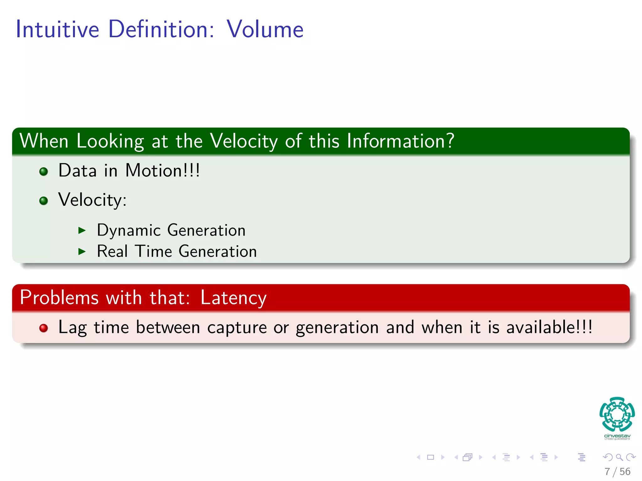 Intuitive Deﬁnition: Volume
When Looking at the Velocity of this Information?
Data in Motion!!!
Velocity:
Dynamic Generation
Real Time Generation
Problems with that: Latency
Lag time between capture or generation and when it is available!!!
7 / 56
 