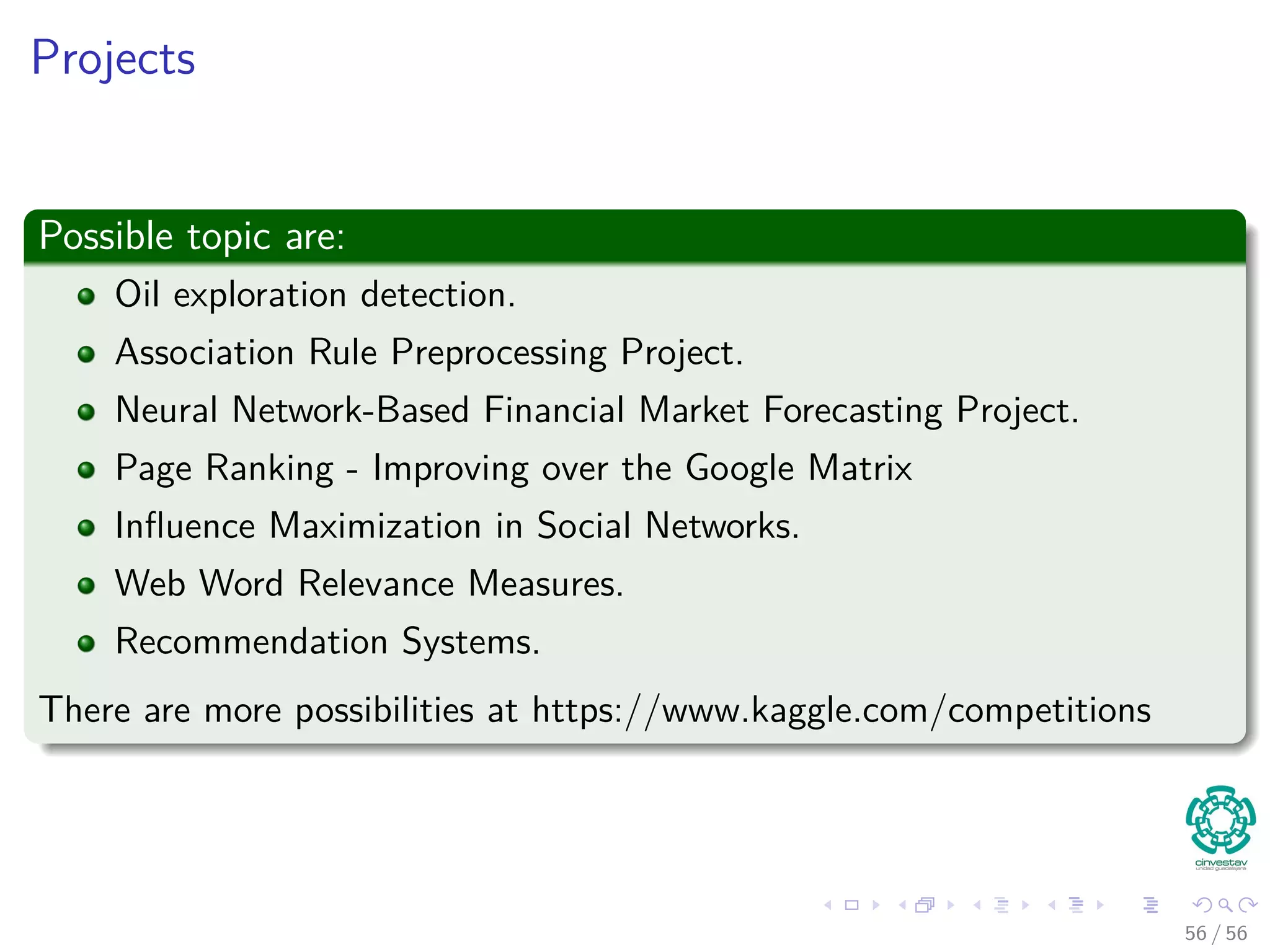 Projects
Possible topic are:
Oil exploration detection.
Association Rule Preprocessing Project.
Neural Network-Based Financial Market Forecasting Project.
Page Ranking - Improving over the Google Matrix
Inﬂuence Maximization in Social Networks.
Web Word Relevance Measures.
Recommendation Systems.
There are more possibilities at https://www.kaggle.com/competitions
56 / 56
 