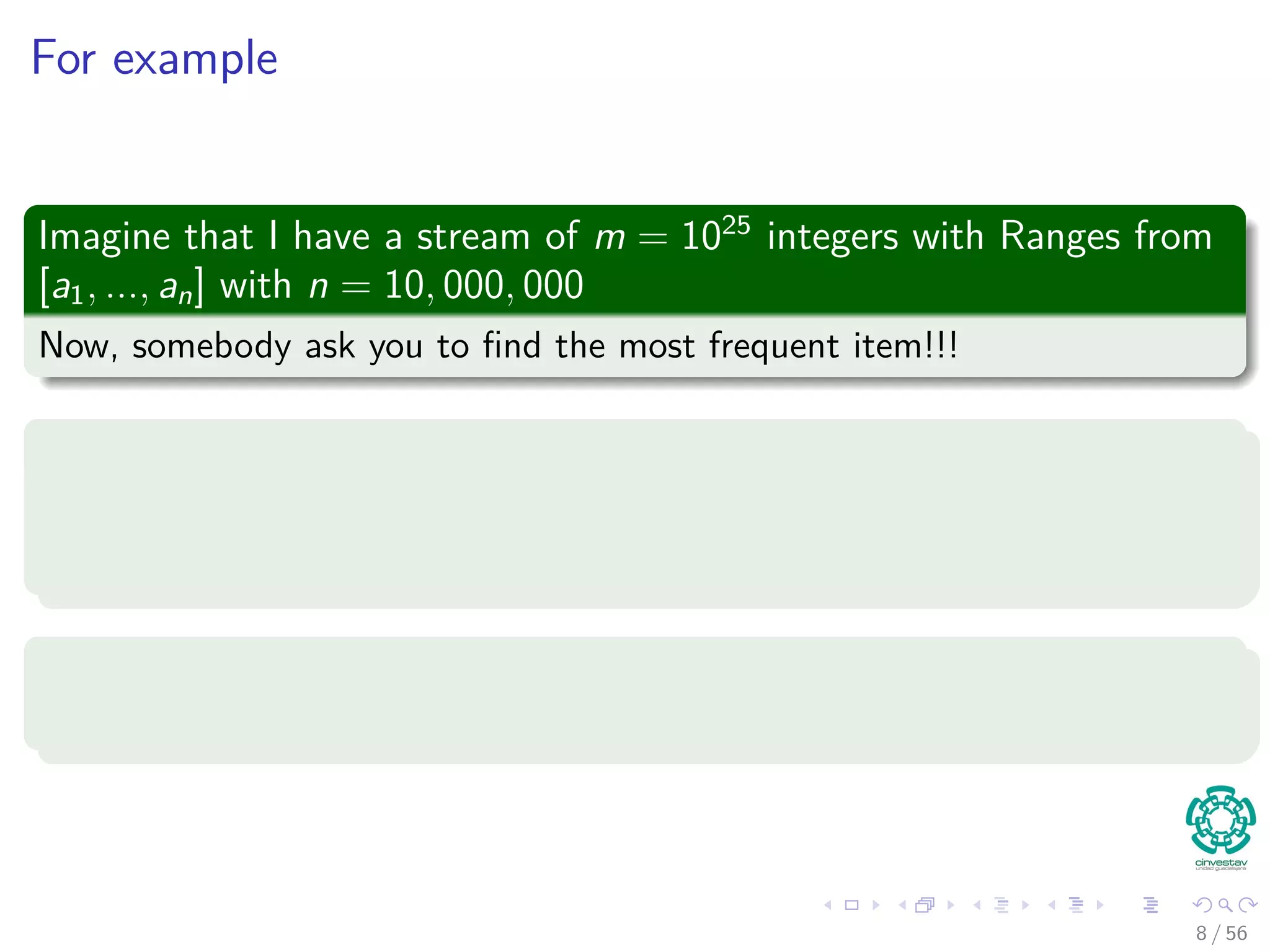 For example
Imagine that I have a stream of m = 1025
integers with Ranges from
[a1, ..., an] with n = 10, 000, 000
Now, somebody ask you to ﬁnd the most frequent item!!!
A naive algorithm
1 Take hash table with a counter.
2 Then, put numbers in the hash table.
Problems
Which problems we have?
8 / 56
 