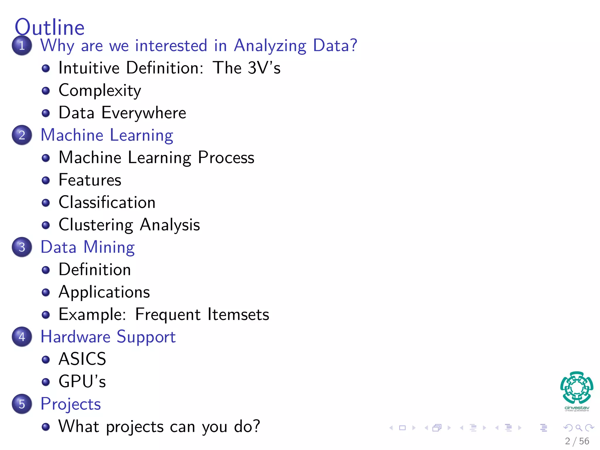 Outline
1 Why are we interested in Analyzing Data?
Intuitive Deﬁnition: The 3V’s
Complexity
Data Everywhere
2 Machine Learning
Machine Learning Process
Features
Classiﬁcation
Clustering Analysis
3 Data Mining
Deﬁnition
Applications
Example: Frequent Itemsets
4 Hardware Support
ASICS
GPU’s
5 Projects
What projects can you do?
2 / 56
 