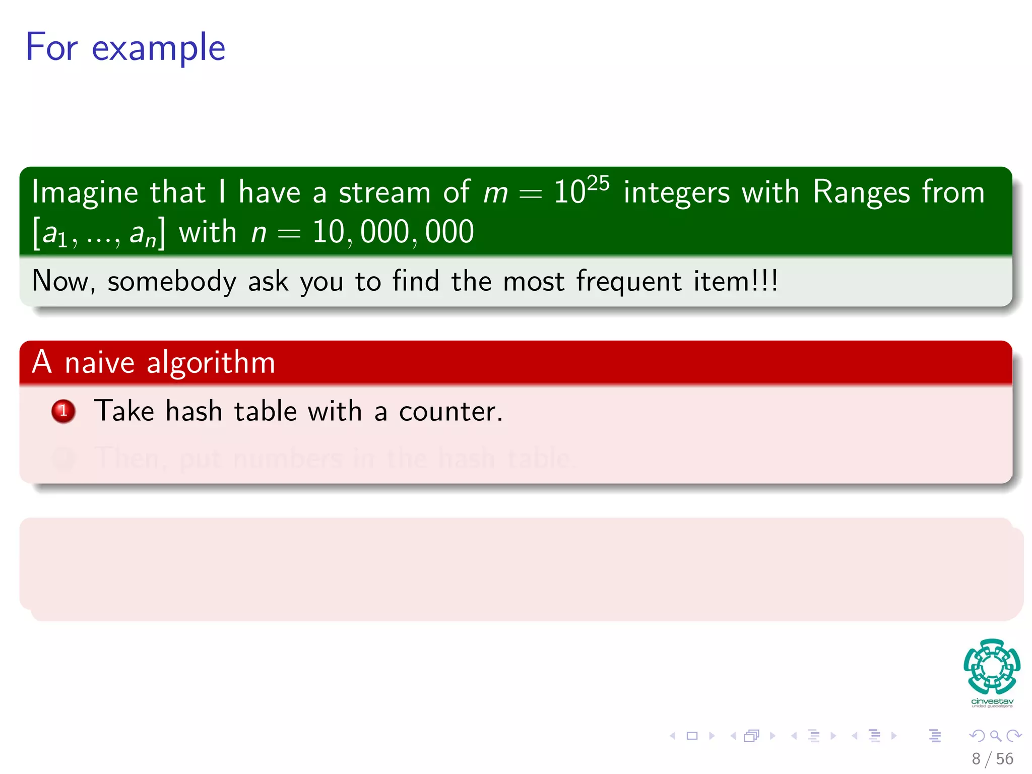 For example
Imagine that I have a stream of m = 1025
integers with Ranges from
[a1, ..., an] with n = 10, 000, 000
Now, somebody ask you to ﬁnd the most frequent item!!!
A naive algorithm
1 Take hash table with a counter.
2 Then, put numbers in the hash table.
Problems
Which problems we have?
8 / 56
 