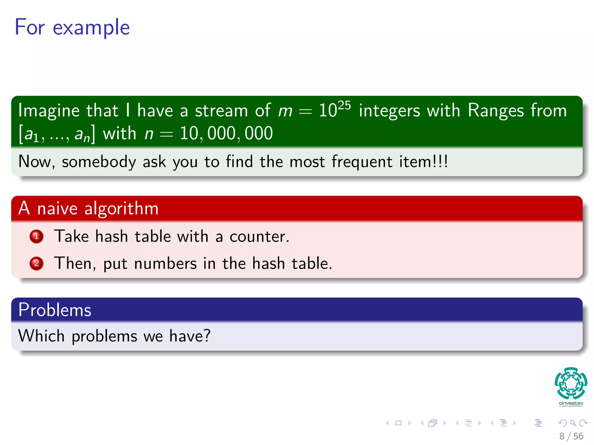 For example
Imagine that I have a stream of m = 1025
integers with Ranges from
[a1, ..., an] with n = 10, 000, 000
Now, somebody ask you to ﬁnd the most frequent item!!!
A naive algorithm
1 Take hash table with a counter.
2 Then, put numbers in the hash table.
Problems
Which problems we have?
8 / 56
 