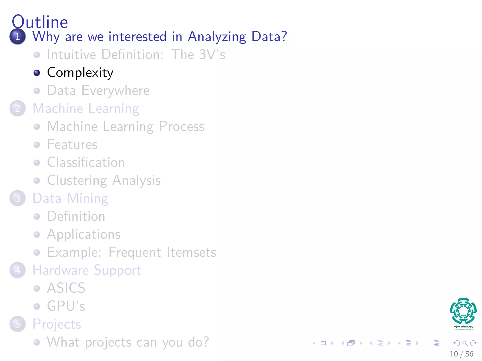 Outline
1 Why are we interested in Analyzing Data?
Intuitive Deﬁnition: The 3V’s
Complexity
Data Everywhere
2 Machine Learning
Machine Learning Process
Features
Classiﬁcation
Clustering Analysis
3 Data Mining
Deﬁnition
Applications
Example: Frequent Itemsets
4 Hardware Support
ASICS
GPU’s
5 Projects
What projects can you do?
10 / 56
 