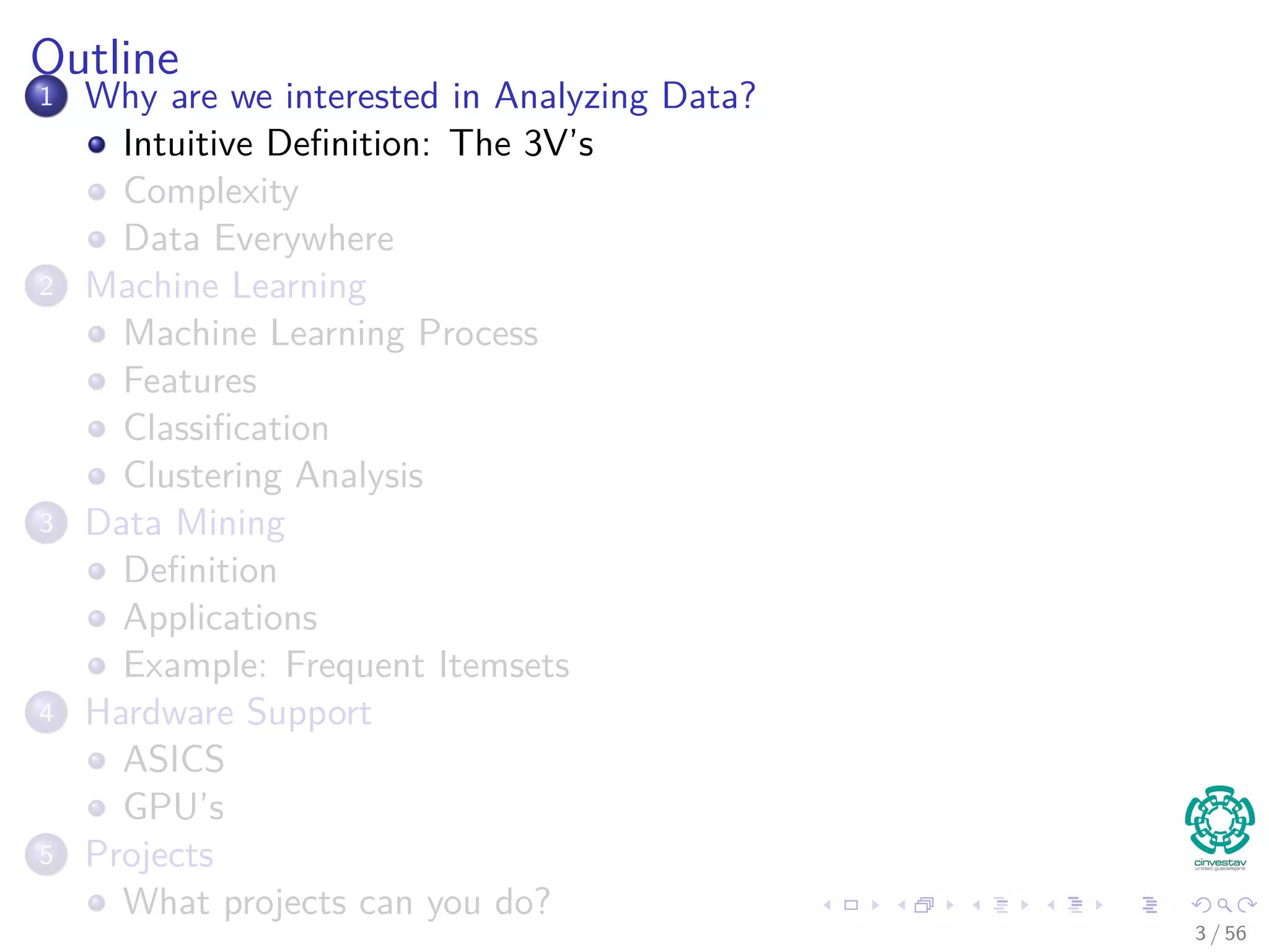 Outline
1 Why are we interested in Analyzing Data?
Intuitive Deﬁnition: The 3V’s
Complexity
Data Everywhere
2 Machine Learning
Machine Learning Process
Features
Classiﬁcation
Clustering Analysis
3 Data Mining
Deﬁnition
Applications
Example: Frequent Itemsets
4 Hardware Support
ASICS
GPU’s
5 Projects
What projects can you do?
3 / 56
 