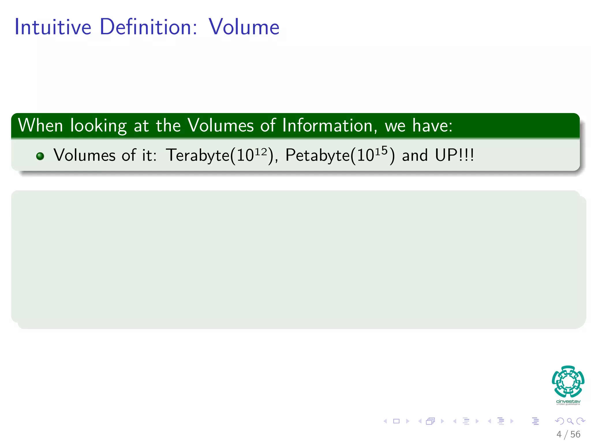 Intuitive Deﬁnition: Volume
When looking at the Volumes of Information, we have:
Volumes of it: Terabyte(1012), Petabyte(1015) and UP!!!
Examples of these Volumes are
1 Records
2 Transactions
3 Web Searches
4 etc
4 / 56
 