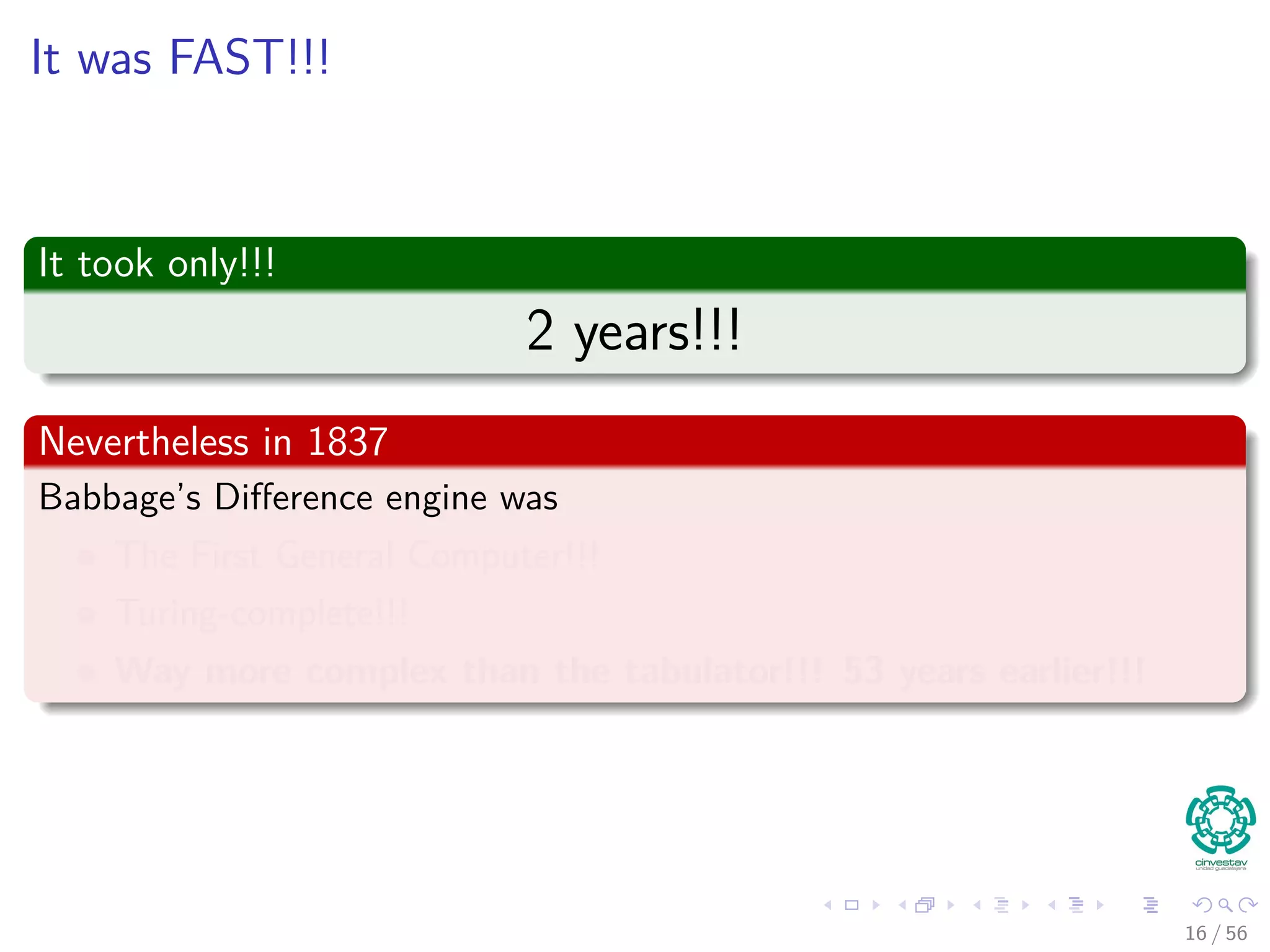 It was FAST!!!
It took only!!!
2 years!!!
Nevertheless in 1837
Babbage’s Diﬀerence engine was
The First General Computer!!!
Turing-complete!!!
Way more complex than the tabulator!!! 53 years earlier!!!
16 / 56
 