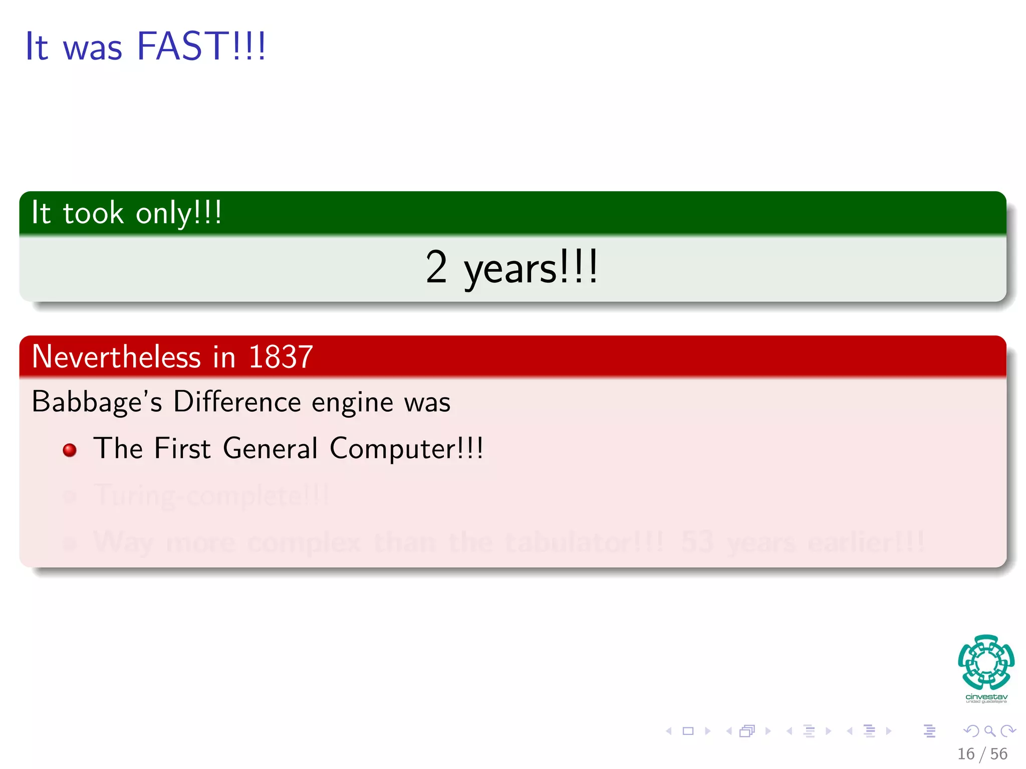 It was FAST!!!
It took only!!!
2 years!!!
Nevertheless in 1837
Babbage’s Diﬀerence engine was
The First General Computer!!!
Turing-complete!!!
Way more complex than the tabulator!!! 53 years earlier!!!
16 / 56
 