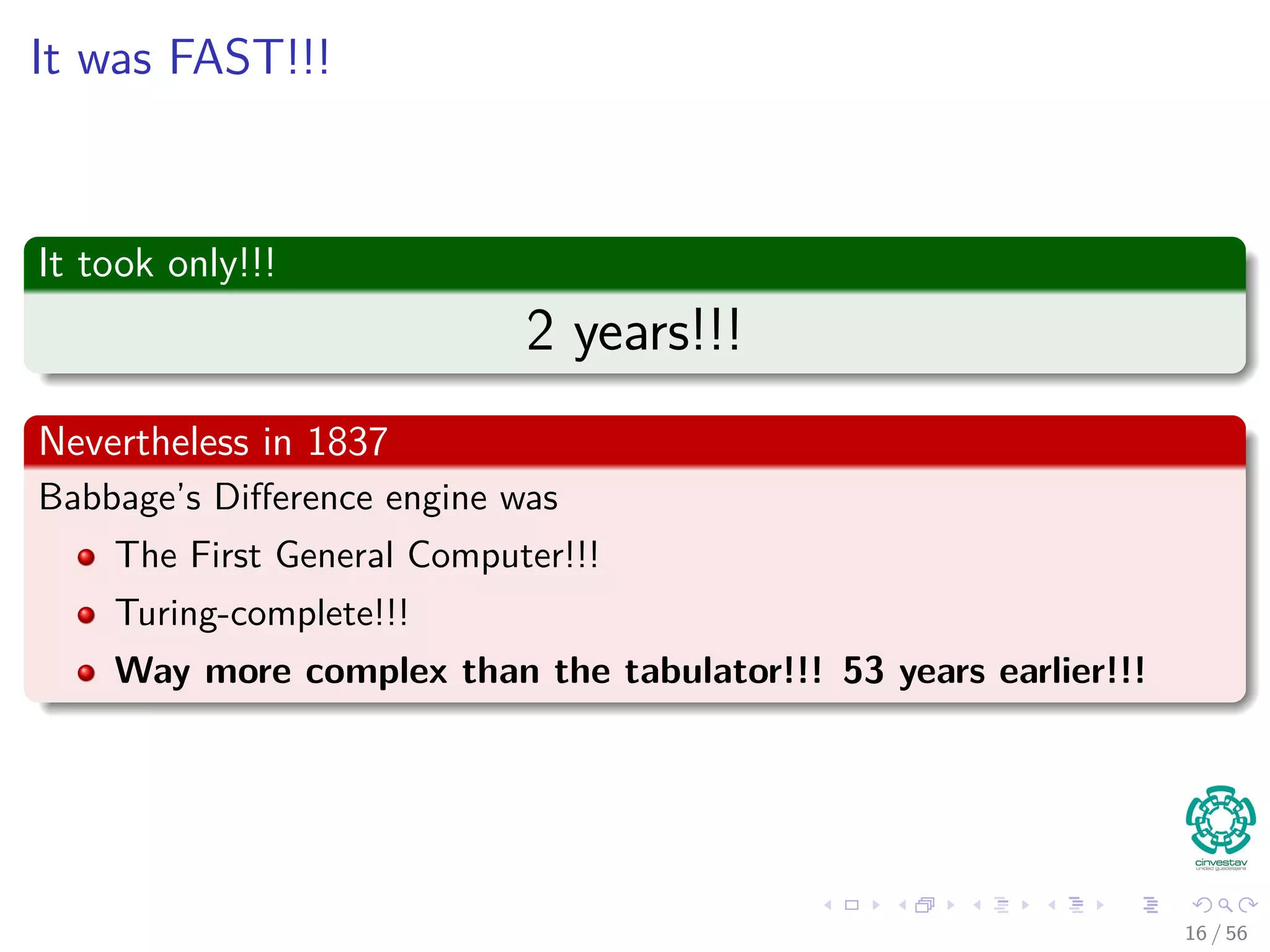 It was FAST!!!
It took only!!!
2 years!!!
Nevertheless in 1837
Babbage’s Diﬀerence engine was
The First General Computer!!!
Turing-complete!!!
Way more complex than the tabulator!!! 53 years earlier!!!
16 / 56
 