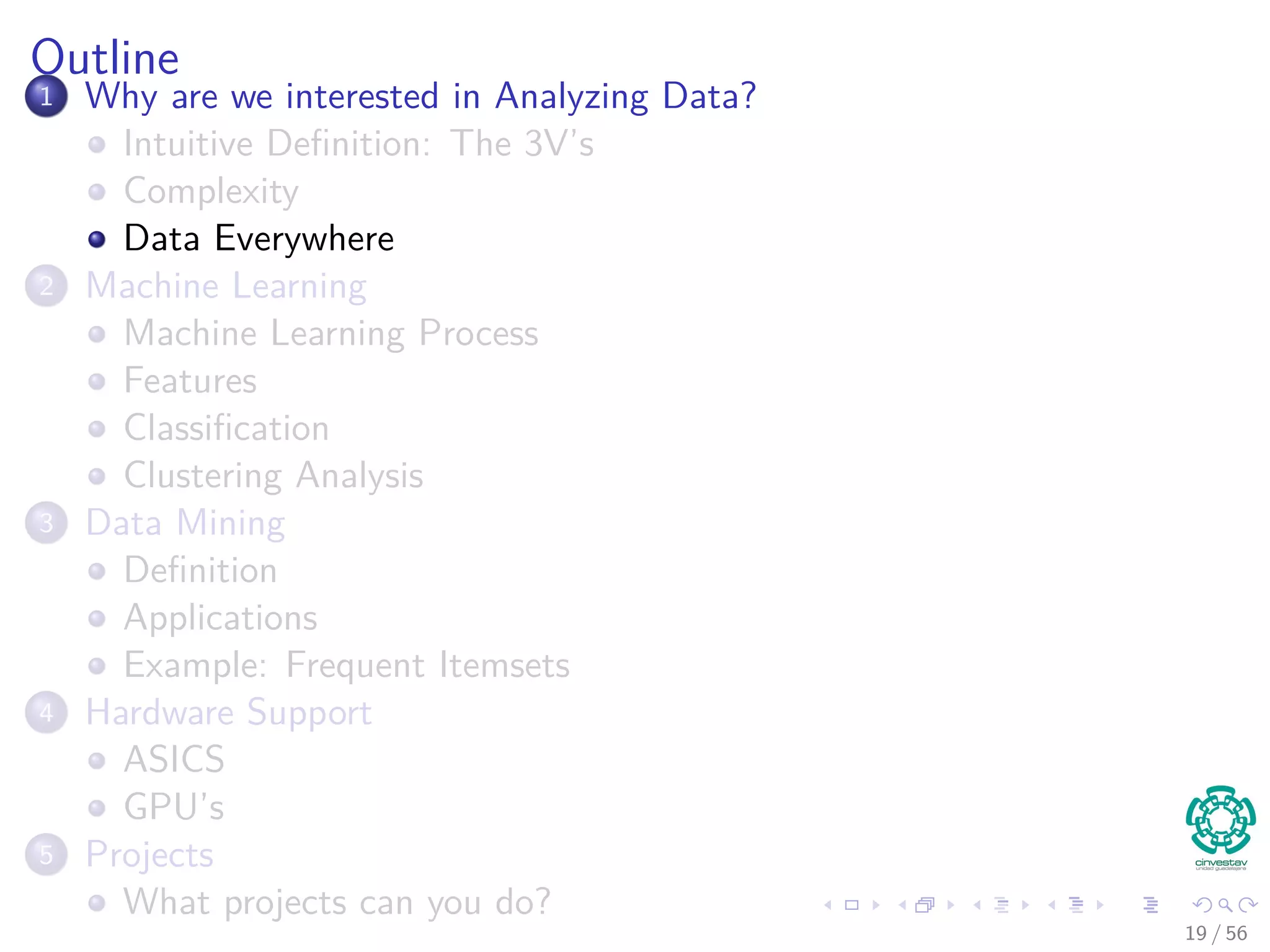 Outline
1 Why are we interested in Analyzing Data?
Intuitive Deﬁnition: The 3V’s
Complexity
Data Everywhere
2 Machine Learning
Machine Learning Process
Features
Classiﬁcation
Clustering Analysis
3 Data Mining
Deﬁnition
Applications
Example: Frequent Itemsets
4 Hardware Support
ASICS
GPU’s
5 Projects
What projects can you do?
19 / 56
 