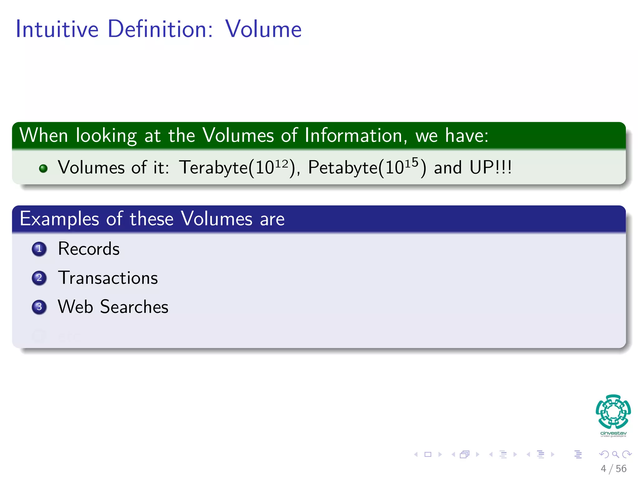 Intuitive Deﬁnition: Volume
When looking at the Volumes of Information, we have:
Volumes of it: Terabyte(1012), Petabyte(1015) and UP!!!
Examples of these Volumes are
1 Records
2 Transactions
3 Web Searches
4 etc
4 / 56
 