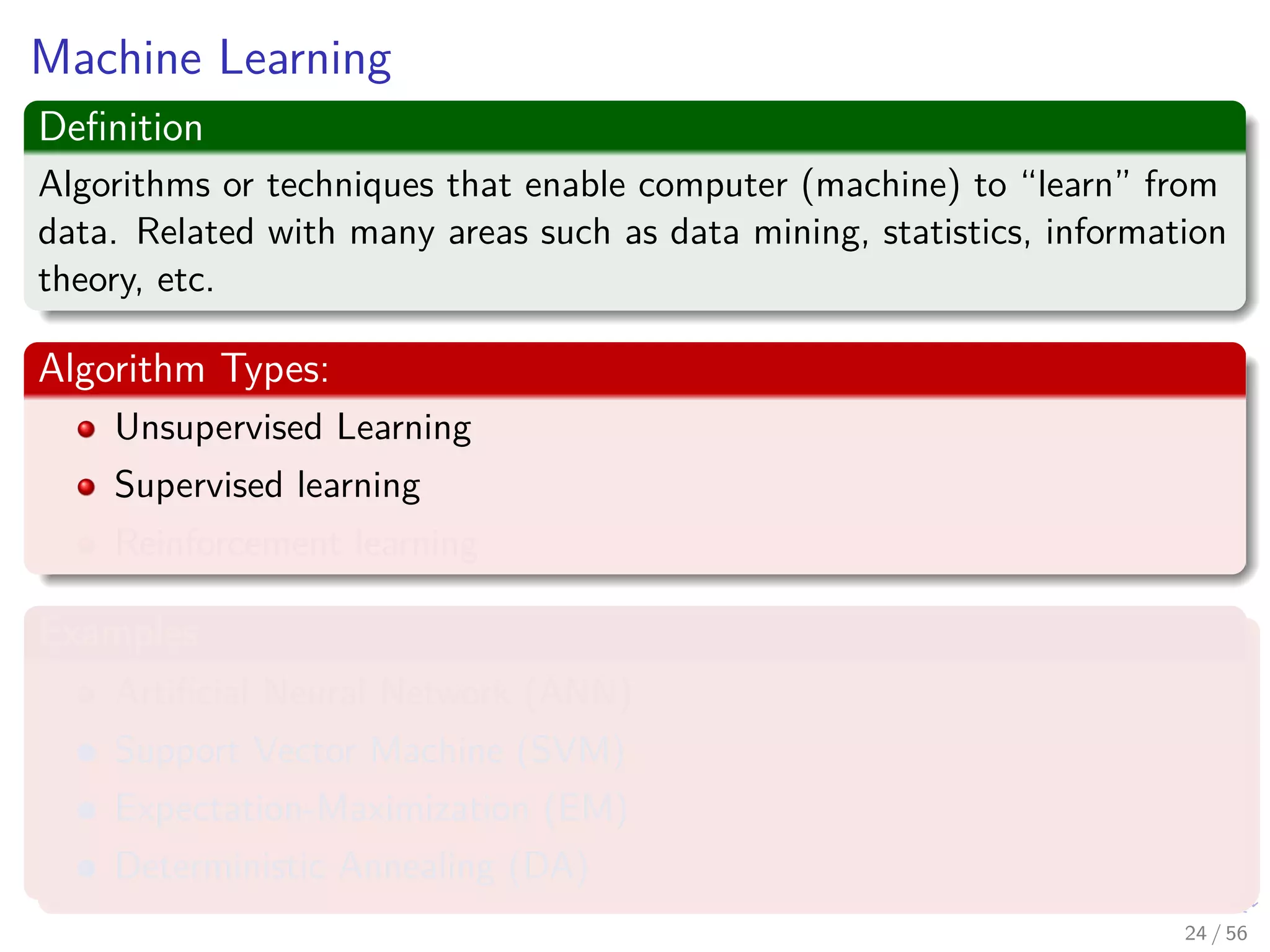 Machine Learning
Deﬁnition
Algorithms or techniques that enable computer (machine) to “learn” from
data. Related with many areas such as data mining, statistics, information
theory, etc.
Algorithm Types:
Unsupervised Learning
Supervised learning
Reinforcement learning
Examples
Artiﬁcial Neural Network (ANN)
Support Vector Machine (SVM)
Expectation-Maximization (EM)
Deterministic Annealing (DA)
24 / 56
 