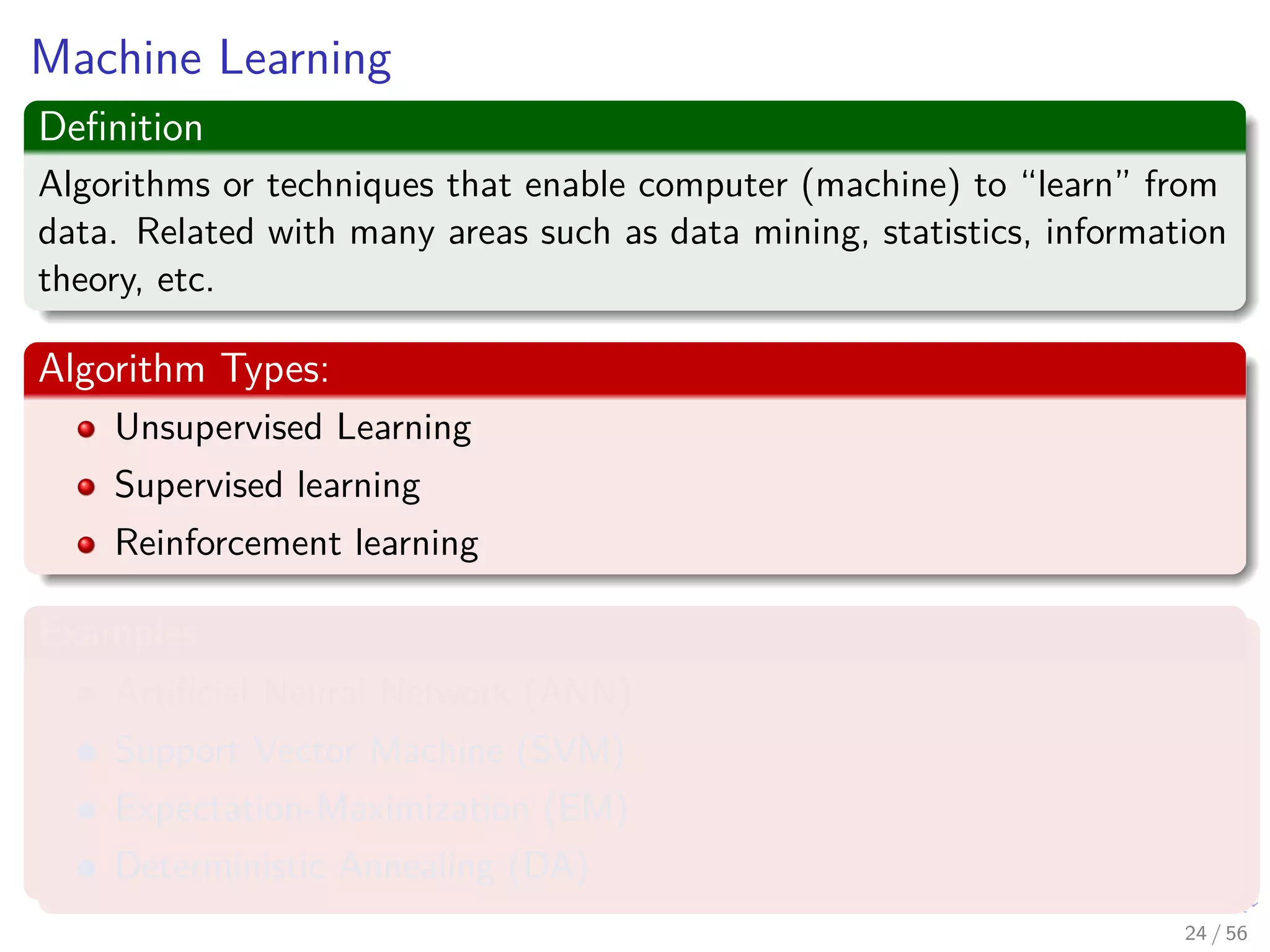 Machine Learning
Deﬁnition
Algorithms or techniques that enable computer (machine) to “learn” from
data. Related with many areas such as data mining, statistics, information
theory, etc.
Algorithm Types:
Unsupervised Learning
Supervised learning
Reinforcement learning
Examples
Artiﬁcial Neural Network (ANN)
Support Vector Machine (SVM)
Expectation-Maximization (EM)
Deterministic Annealing (DA)
24 / 56
 