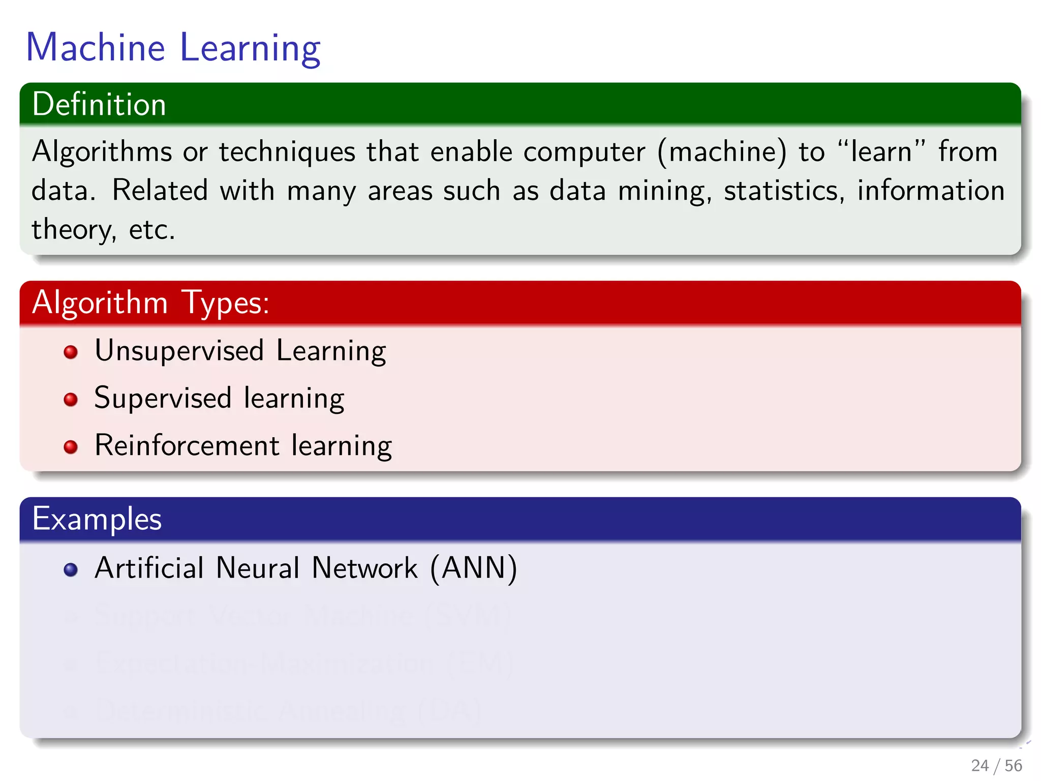 Machine Learning
Deﬁnition
Algorithms or techniques that enable computer (machine) to “learn” from
data. Related with many areas such as data mining, statistics, information
theory, etc.
Algorithm Types:
Unsupervised Learning
Supervised learning
Reinforcement learning
Examples
Artiﬁcial Neural Network (ANN)
Support Vector Machine (SVM)
Expectation-Maximization (EM)
Deterministic Annealing (DA)
24 / 56
 