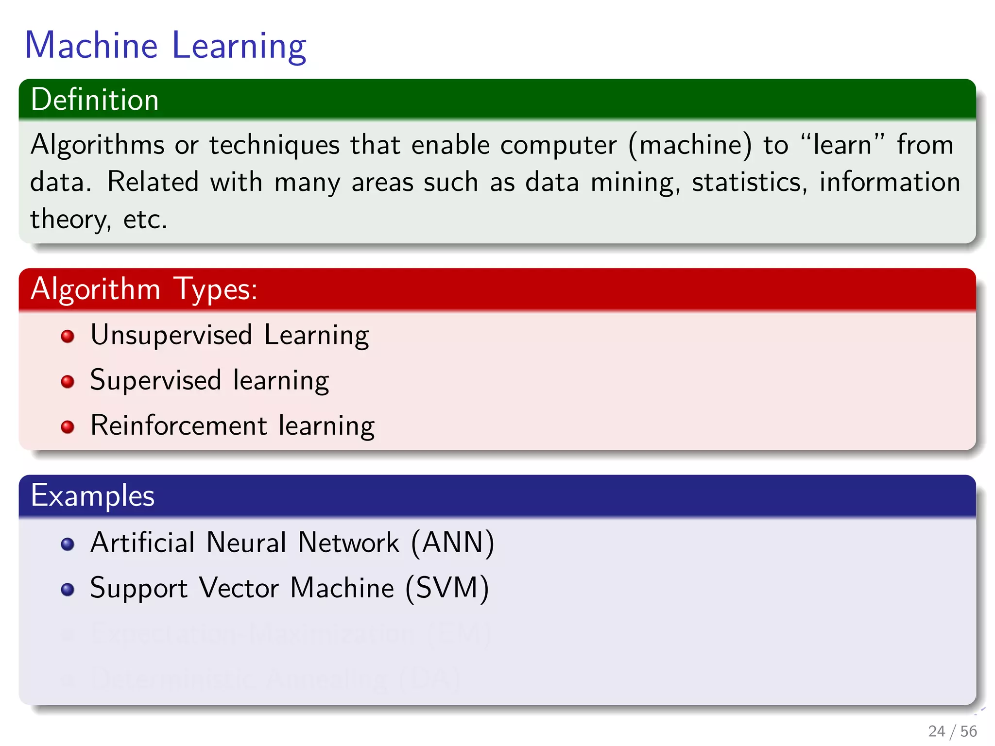 Machine Learning
Deﬁnition
Algorithms or techniques that enable computer (machine) to “learn” from
data. Related with many areas such as data mining, statistics, information
theory, etc.
Algorithm Types:
Unsupervised Learning
Supervised learning
Reinforcement learning
Examples
Artiﬁcial Neural Network (ANN)
Support Vector Machine (SVM)
Expectation-Maximization (EM)
Deterministic Annealing (DA)
24 / 56
 