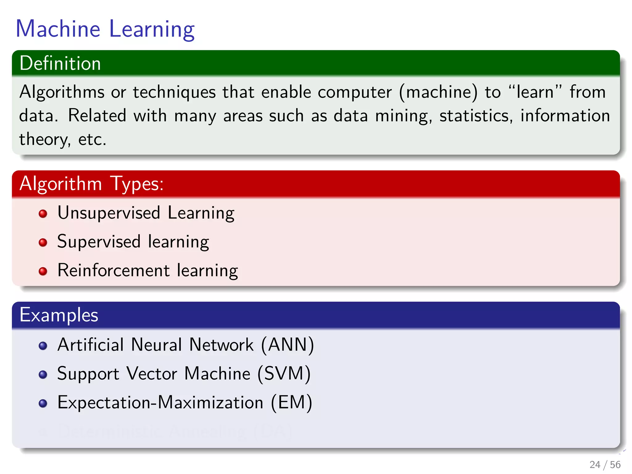 Machine Learning
Deﬁnition
Algorithms or techniques that enable computer (machine) to “learn” from
data. Related with many areas such as data mining, statistics, information
theory, etc.
Algorithm Types:
Unsupervised Learning
Supervised learning
Reinforcement learning
Examples
Artiﬁcial Neural Network (ANN)
Support Vector Machine (SVM)
Expectation-Maximization (EM)
Deterministic Annealing (DA)
24 / 56
 
