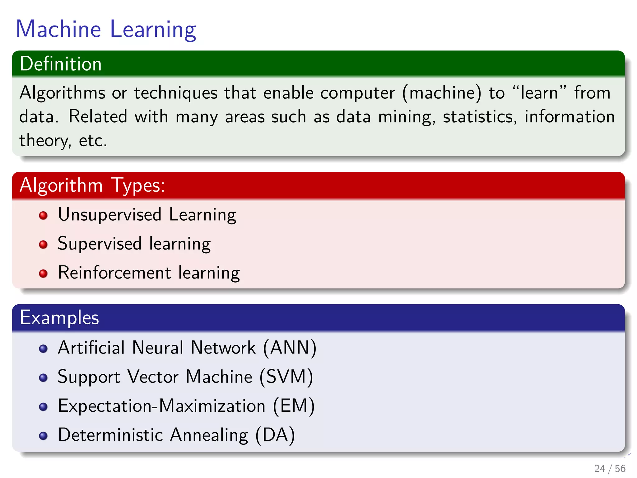 Machine Learning
Deﬁnition
Algorithms or techniques that enable computer (machine) to “learn” from
data. Related with many areas such as data mining, statistics, information
theory, etc.
Algorithm Types:
Unsupervised Learning
Supervised learning
Reinforcement learning
Examples
Artiﬁcial Neural Network (ANN)
Support Vector Machine (SVM)
Expectation-Maximization (EM)
Deterministic Annealing (DA)
24 / 56
 