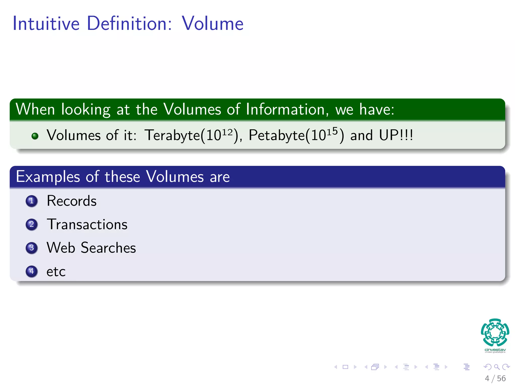 Intuitive Deﬁnition: Volume
When looking at the Volumes of Information, we have:
Volumes of it: Terabyte(1012), Petabyte(1015) and UP!!!
Examples of these Volumes are
1 Records
2 Transactions
3 Web Searches
4 etc
4 / 56
 