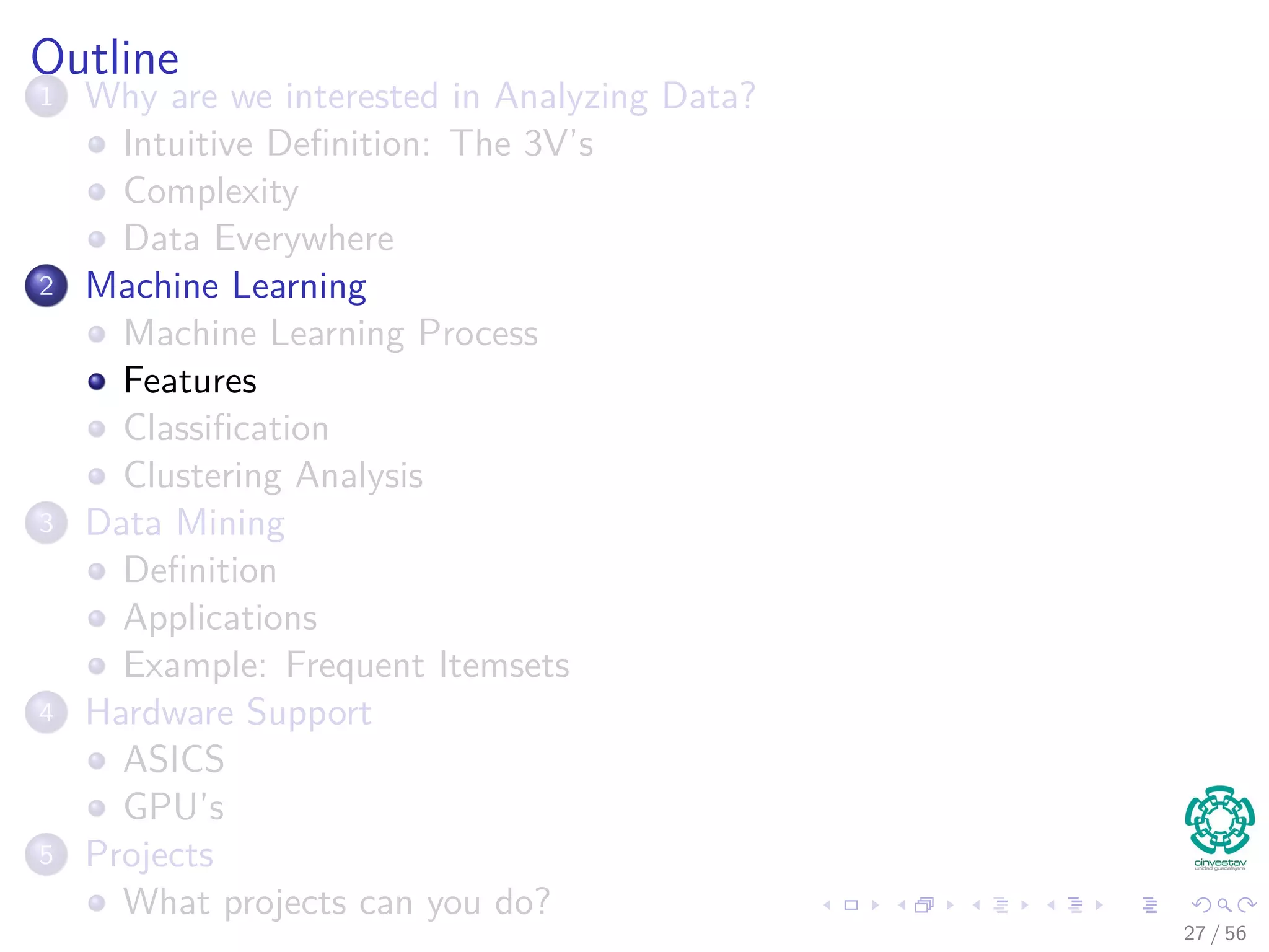 Outline
1 Why are we interested in Analyzing Data?
Intuitive Deﬁnition: The 3V’s
Complexity
Data Everywhere
2 Machine Learning
Machine Learning Process
Features
Classiﬁcation
Clustering Analysis
3 Data Mining
Deﬁnition
Applications
Example: Frequent Itemsets
4 Hardware Support
ASICS
GPU’s
5 Projects
What projects can you do?
27 / 56
 