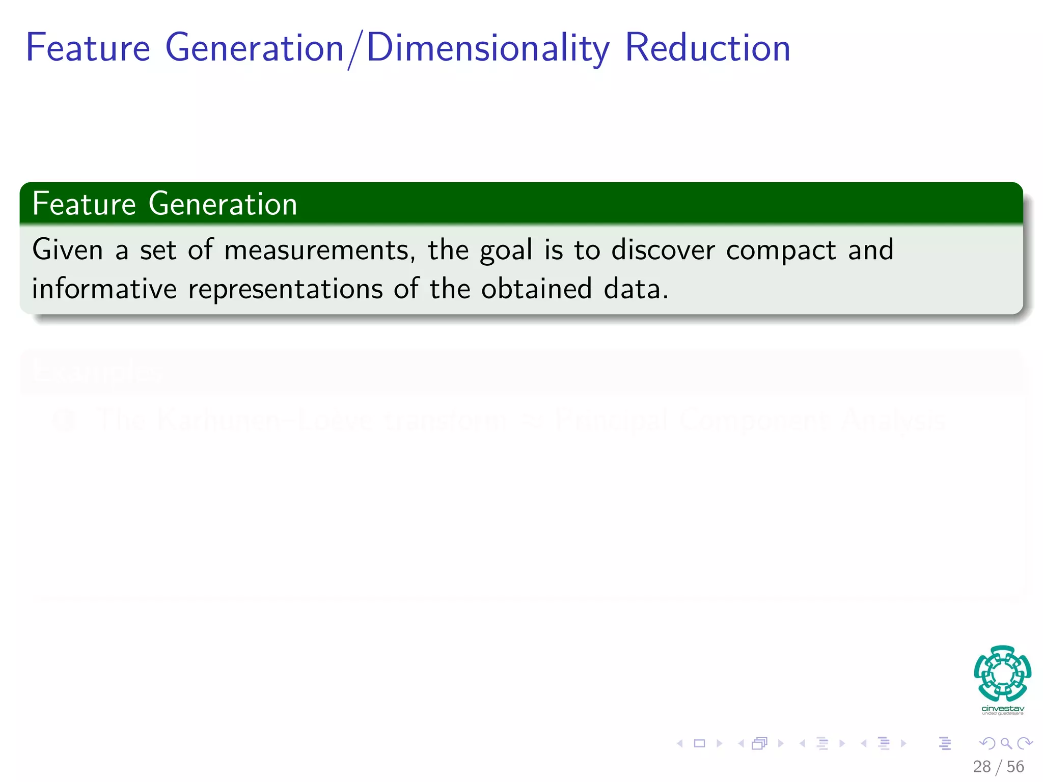 Feature Generation/Dimensionality Reduction
Feature Generation
Given a set of measurements, the goal is to discover compact and
informative representations of the obtained data.
Examples
1 The Karhunen–Loève transform ≈ Principal Component Analysis
1 Popular for feature generation and Dimensionality Reduction
2 The Singular Value Decomposition
1 Used for Dimensionality Reduction
28 / 56
 