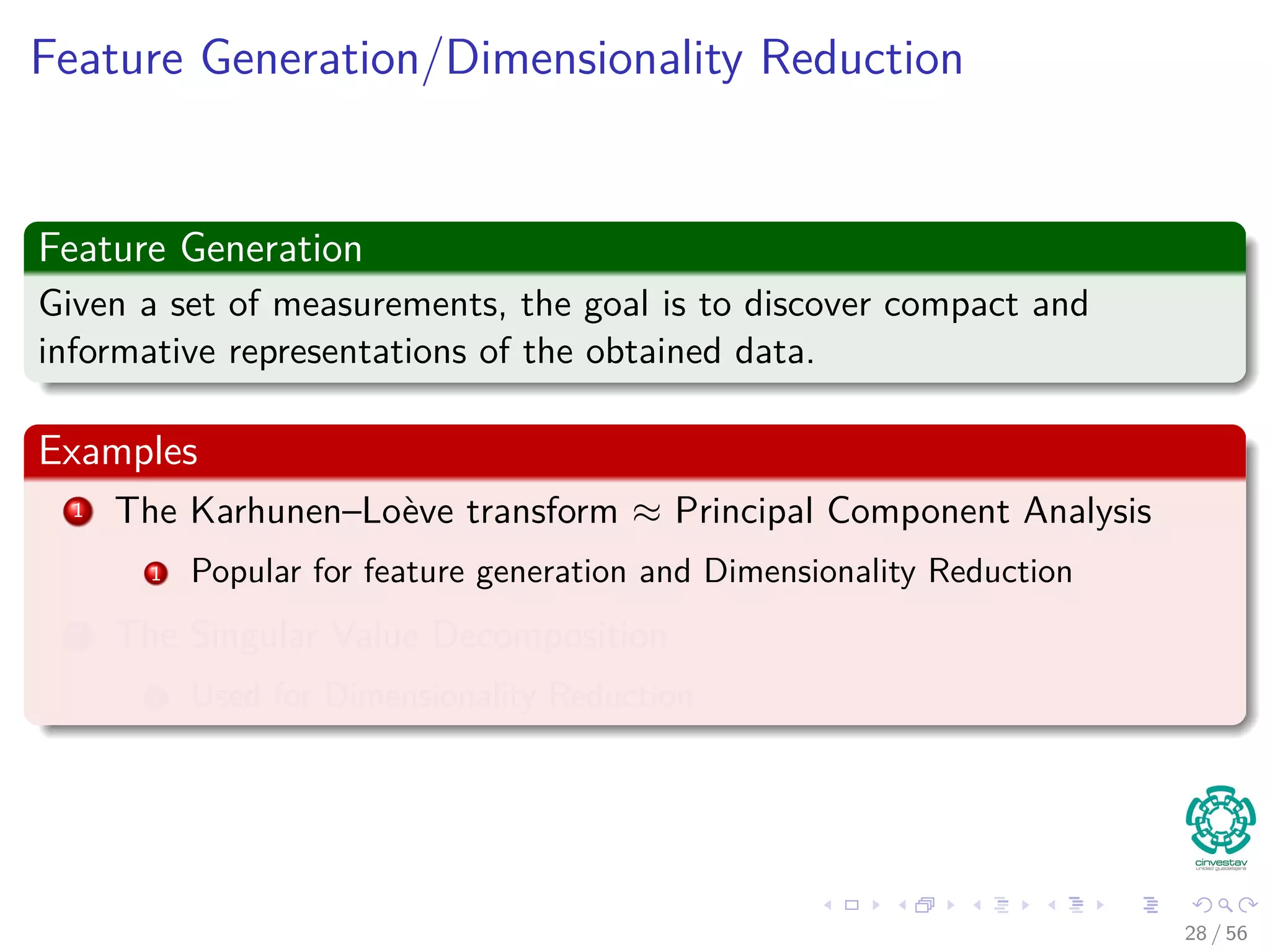 Feature Generation/Dimensionality Reduction
Feature Generation
Given a set of measurements, the goal is to discover compact and
informative representations of the obtained data.
Examples
1 The Karhunen–Loève transform ≈ Principal Component Analysis
1 Popular for feature generation and Dimensionality Reduction
2 The Singular Value Decomposition
1 Used for Dimensionality Reduction
28 / 56
 