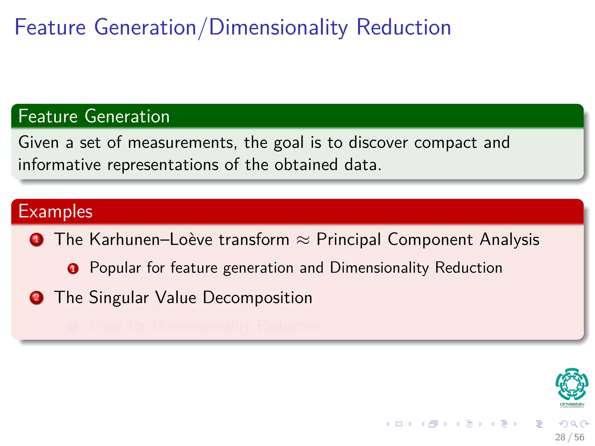 Feature Generation/Dimensionality Reduction
Feature Generation
Given a set of measurements, the goal is to discover compact and
informative representations of the obtained data.
Examples
1 The Karhunen–Loève transform ≈ Principal Component Analysis
1 Popular for feature generation and Dimensionality Reduction
2 The Singular Value Decomposition
1 Used for Dimensionality Reduction
28 / 56
 
