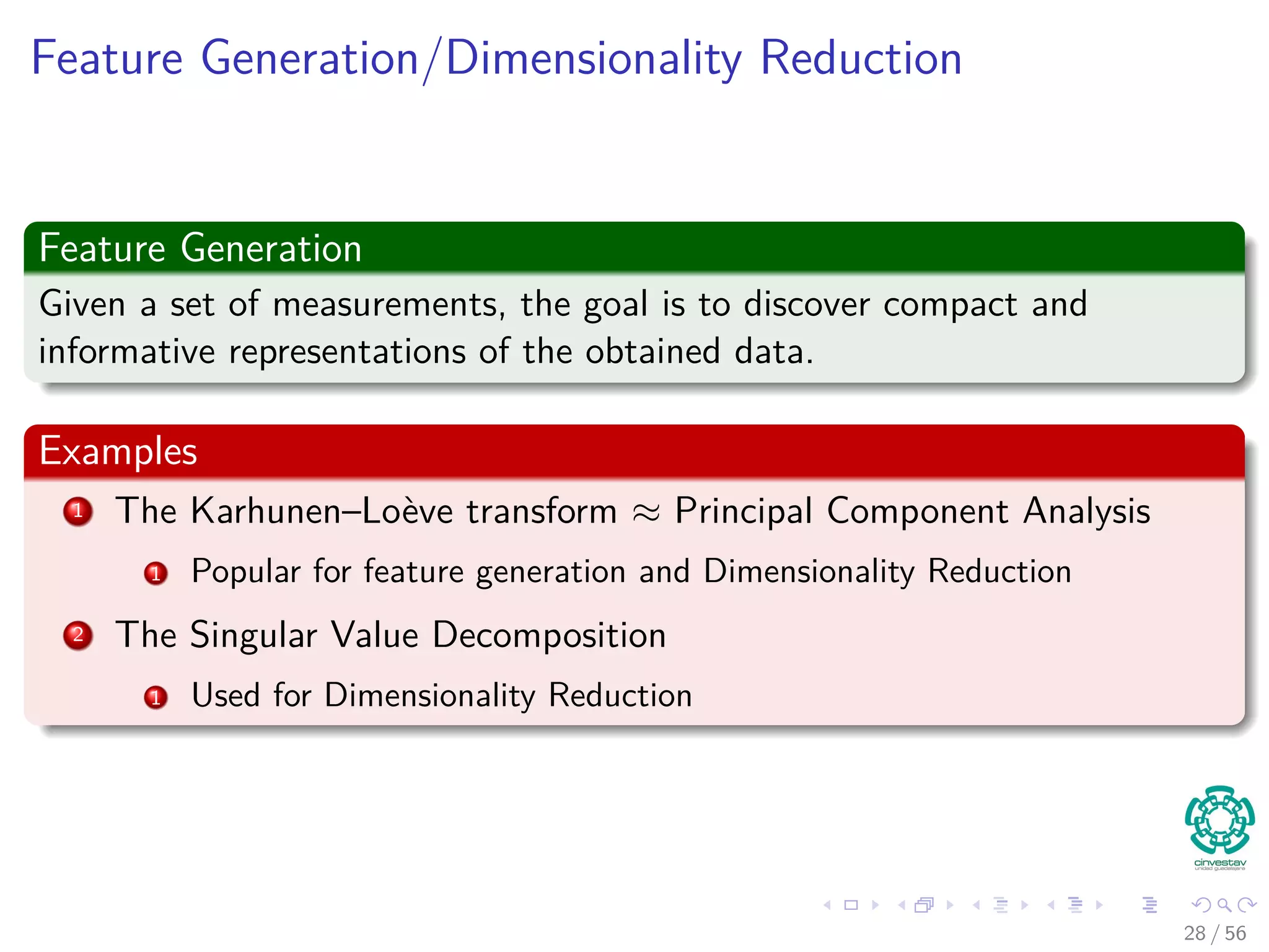 Feature Generation/Dimensionality Reduction
Feature Generation
Given a set of measurements, the goal is to discover compact and
informative representations of the obtained data.
Examples
1 The Karhunen–Loève transform ≈ Principal Component Analysis
1 Popular for feature generation and Dimensionality Reduction
2 The Singular Value Decomposition
1 Used for Dimensionality Reduction
28 / 56
 