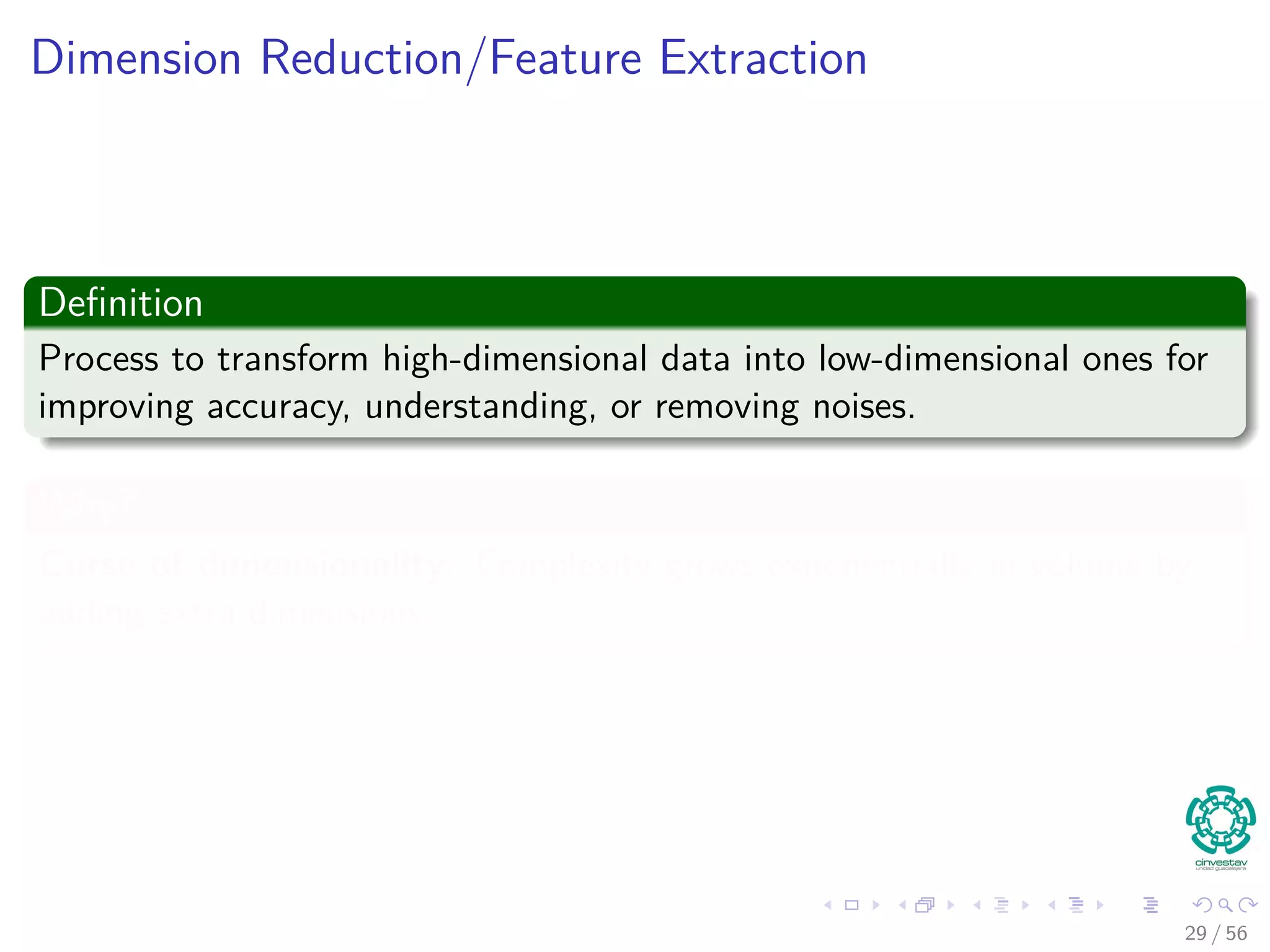 Dimension Reduction/Feature Extraction
Deﬁnition
Process to transform high-dimensional data into low-dimensional ones for
improving accuracy, understanding, or removing noises.
Why?
Curse of dimensionality: Complexity grows exponentially in volume by
adding extra dimensions.
29 / 56
 