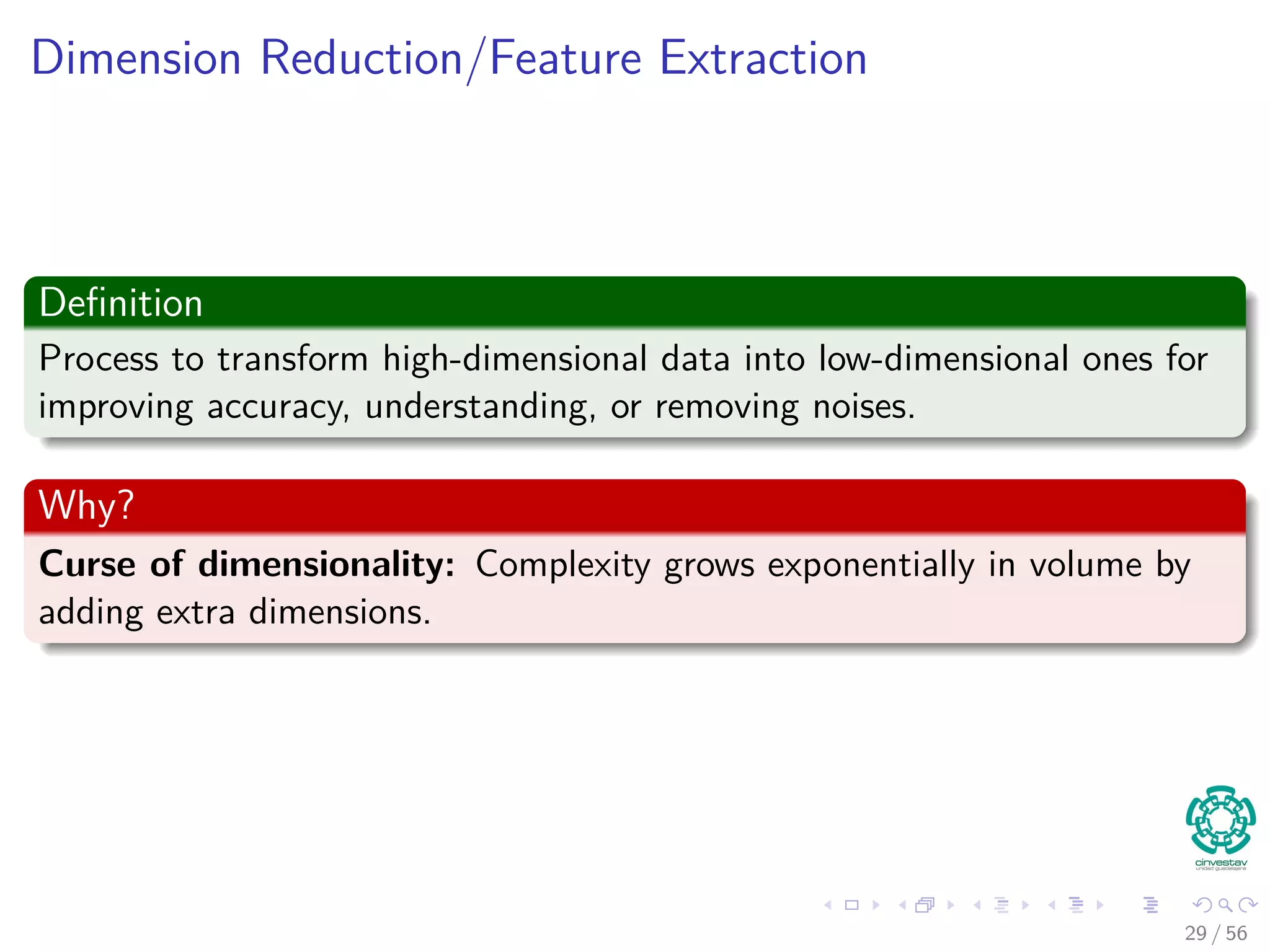 Dimension Reduction/Feature Extraction
Deﬁnition
Process to transform high-dimensional data into low-dimensional ones for
improving accuracy, understanding, or removing noises.
Why?
Curse of dimensionality: Complexity grows exponentially in volume by
adding extra dimensions.
29 / 56
 