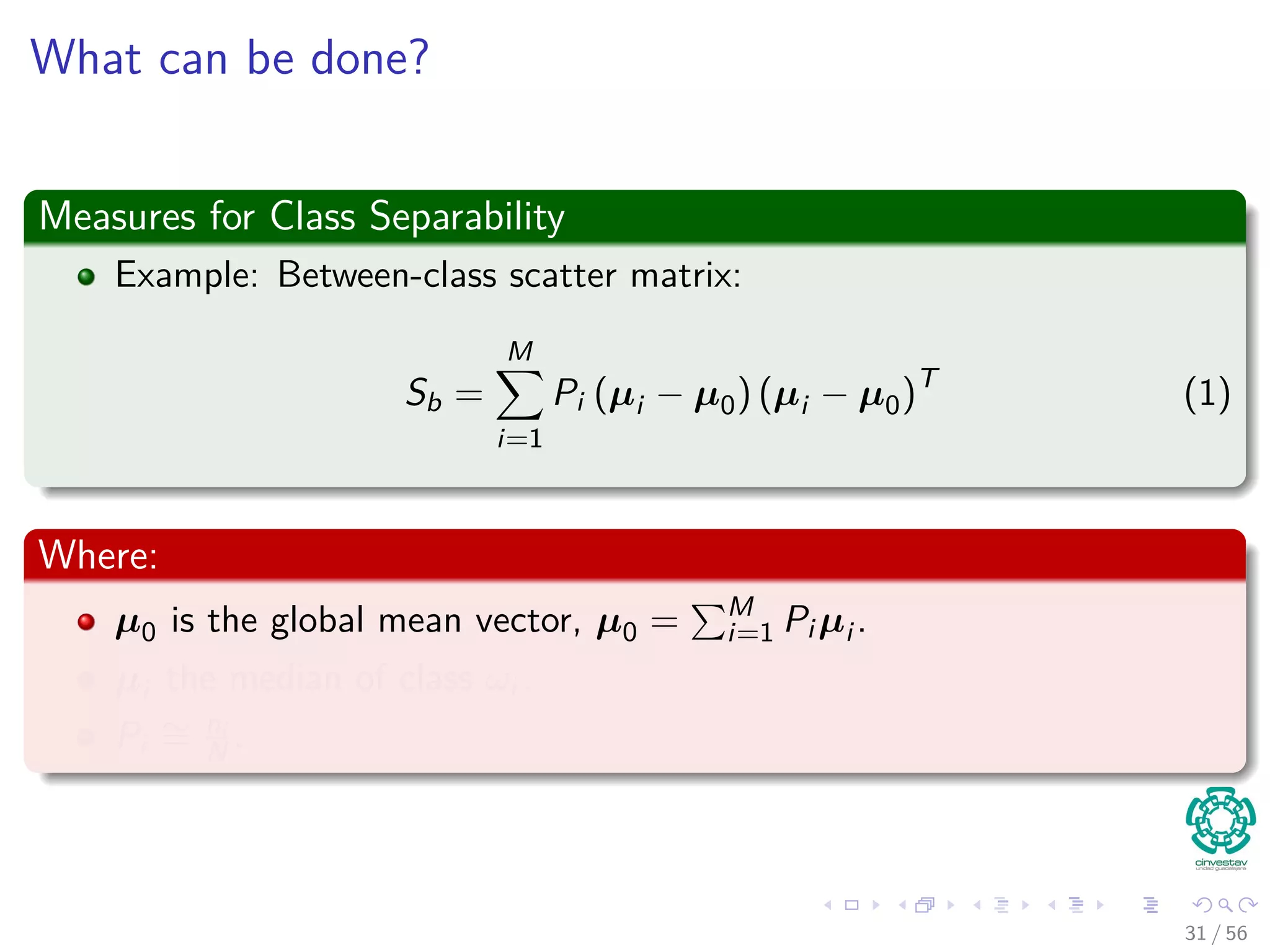 What can be done?
Measures for Class Separability
Example: Between-class scatter matrix:
Sb =
M
i=1
Pi (µi − µ0) (µi − µ0)T
(1)
Where:
µ0 is the global mean vector, µ0 = M
i=1 Pi µi .
µi the median of class ωi .
Pi
∼= ni
N .
31 / 56
 