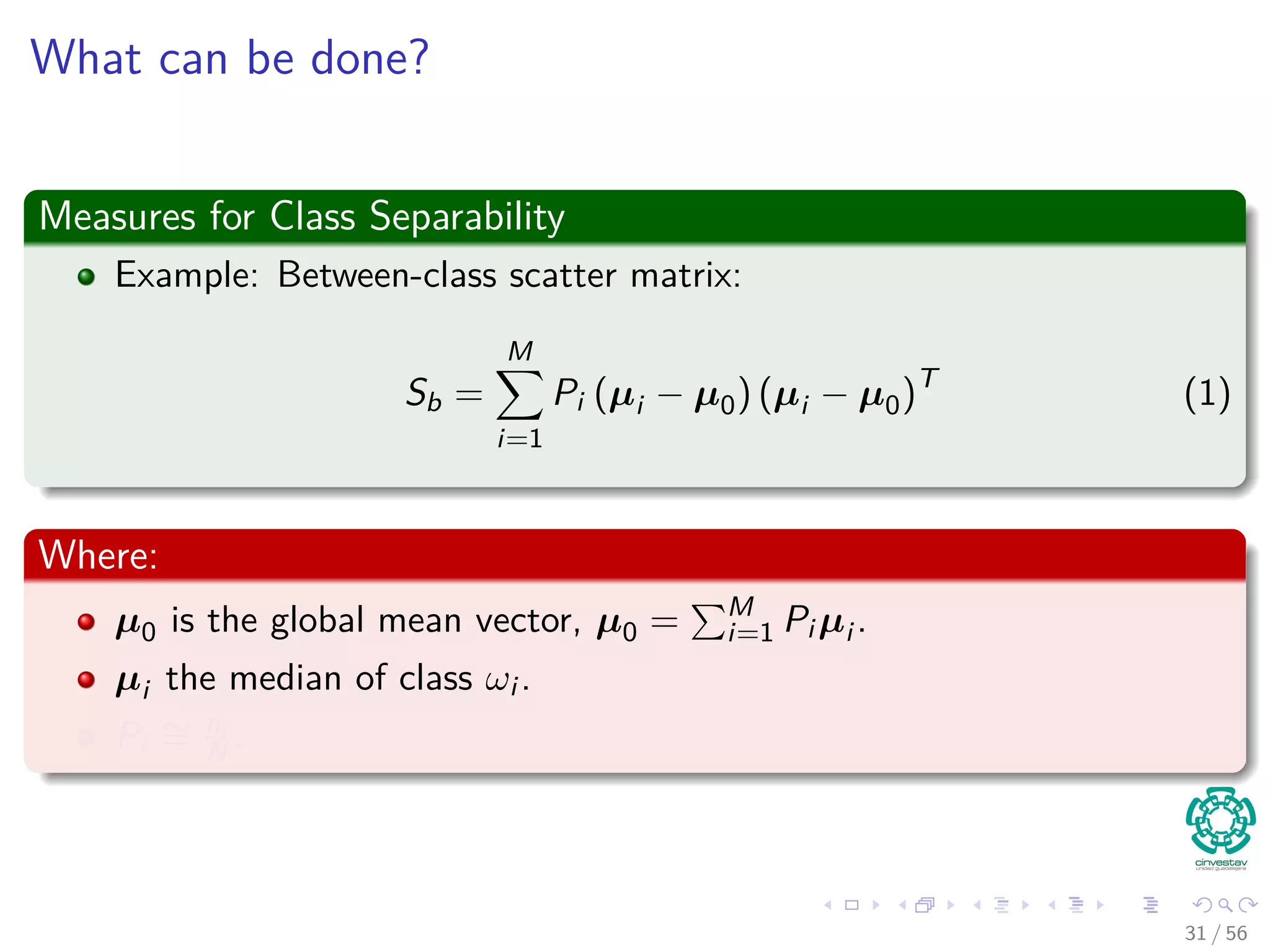What can be done?
Measures for Class Separability
Example: Between-class scatter matrix:
Sb =
M
i=1
Pi (µi − µ0) (µi − µ0)T
(1)
Where:
µ0 is the global mean vector, µ0 = M
i=1 Pi µi .
µi the median of class ωi .
Pi
∼= ni
N .
31 / 56
 