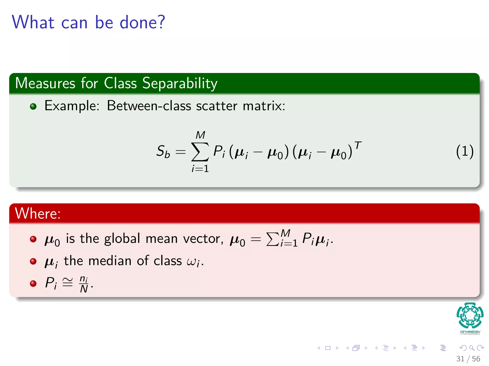 What can be done?
Measures for Class Separability
Example: Between-class scatter matrix:
Sb =
M
i=1
Pi (µi − µ0) (µi − µ0)T
(1)
Where:
µ0 is the global mean vector, µ0 = M
i=1 Pi µi .
µi the median of class ωi .
Pi
∼= ni
N .
31 / 56
 