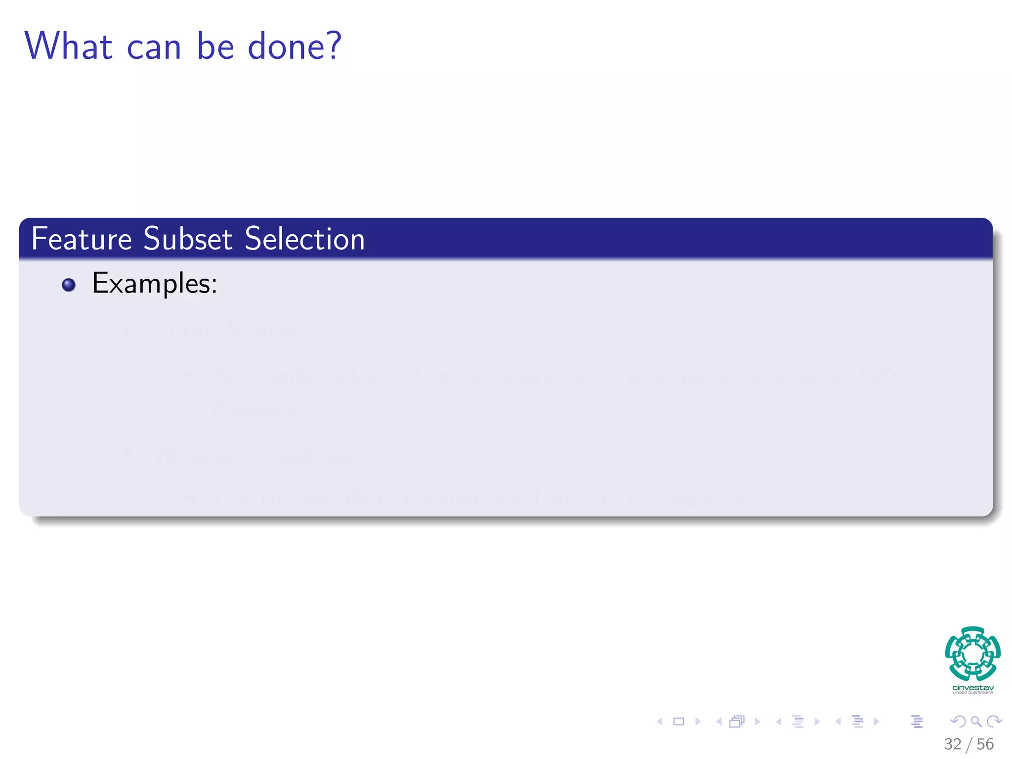 What can be done?
Feature Subset Selection
Examples:
Filter Approach
All combinations of features are used together with a separability
measure.
Wrapper Approach:
Use the decided classiﬁer itself to ﬁnd the best set.
32 / 56
 